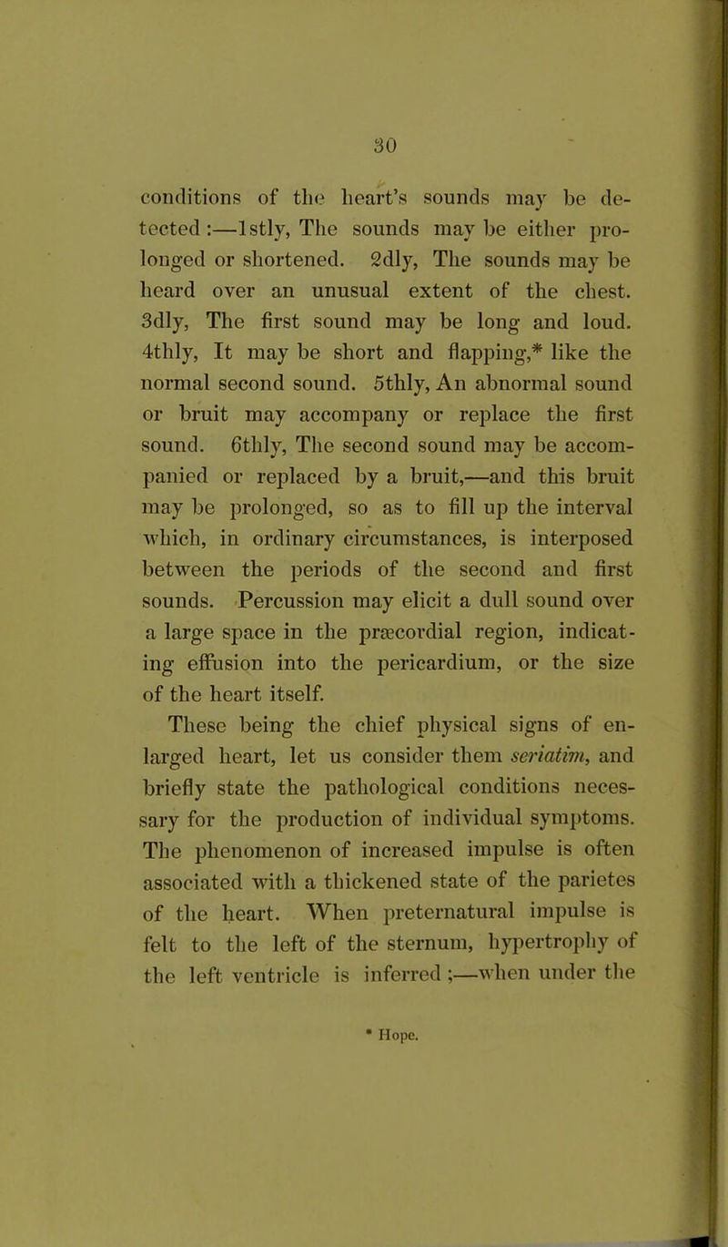 conditions of the heart’s sounds may be de- tected :—lstly, The sounds may be either pro- longed or shortened. 2dly, The sounds may be heard over an unusual extent of the chest. 3dly, The first sound may be long and loud. 4thly, It may be short and flapping,* like the normal second sound. 5thly, An abnormal sound or bruit may accompany or replace the first sound. 6thly, The second sound may be accom- panied or replaced by a bruit,—and this bruit may be prolonged, so as to fill up the interval which, in ordinary circumstances, is interposed between the periods of the second and first sounds. Percussion may elicit a dull sound over a large space in the prrecordial region, indicat- ing effusion into the pericardium, or the size of the heart itself. These being the chief physical signs of en- larged heart, let us consider them seriatim, and briefly state the pathological conditions neces- sary for the production of individual symptoms. The phenomenon of increased impulse is often associated with a thickened state of the parietes of the heart. When preternatural impulse is felt to the left of the sternum, hypertrophy of the left ventricle is inferred ;—when under the