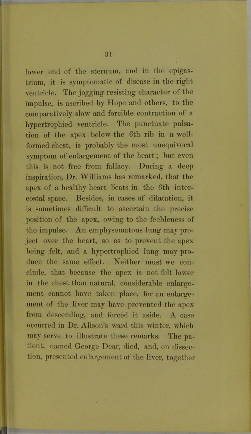 lower end of the sternum, and in the epigas- trium, it is symptomatic of disease in the right ventricle. The jogging resisting character of the impulse, is ascribed by Hope and others, to the comparatively slow and forcible contraction of a hypertrophied ventricle. The punctuate pulsa- tion of the apex below the 6th rib in a well- formed chest, is probably the most unequivocal symptom of enlargement of the heart; but even this is not free from fallacy. During a deep inspiration, Dr. Williams has remarked, that the apex of a healthy heart beats in the 6th inter- costal space. Besides, in cases of dilatation, it is sometimes difficult to ascertain the precise position of the apex, owing to the feebleness of the impulse. An emphysematous lung may pro- ject over the heart, so as to prevent the apex being felt, and a hypertrophied lung may pro- duce the same effect. Neither must we con- clude, that because the apex is not felt lower in the chest than natural, considerable enlarge- ment cannot have taken place, for an enlarge- ment of the liver may have prevented the apex from descending, and forced it aside. A case occurred in Dr. Alison’s ward this winter, which may serve to illustrate these remarks. The pa- tient, named George Dear, died, and, on dissec- tion, presented enlargement of the liver, together