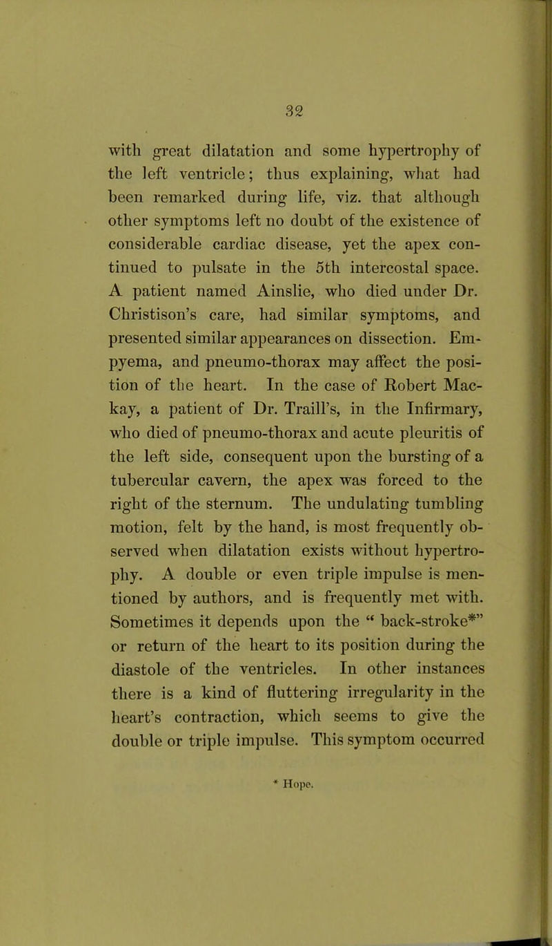 with great dilatation and some hypertrophy of the left ventricle; thus explaining, what had been remarked during life, viz. that although other symptoms left no doubt of the existence of considerable cardiac disease, yet the apex con- tinued to pulsate in the 5th intercostal space. A patient named Ainslie, who died under Dr. Christison’s care, had similar symptoms, and presented similar appearances on dissection. Em- pyema, and pneumo-thorax may affect the posi- tion of the heart. In the case of Robert Mac- kay, a patient of Dr. Traill’s, in the Infirmary, who died of pneumo-thorax and acute pleuritis of the left side, consequent upon the bursting of a tubercular cavern, the apex was forced to the right of the sternum. The undulating tumbling motion, felt by the hand, is most frequently ob- served when dilatation exists without hypertro- phy. A double or even triple impulse is men- tioned by authors, and is frequently met with. Sometimes it depends upon the “ back-stroke*” or return of the heart to its position during the diastole of the ventricles. In other instances there is a kind of fluttering irregularity in the heart’s contraction, which seems to give the double or triple impulse. This symptom occurred
