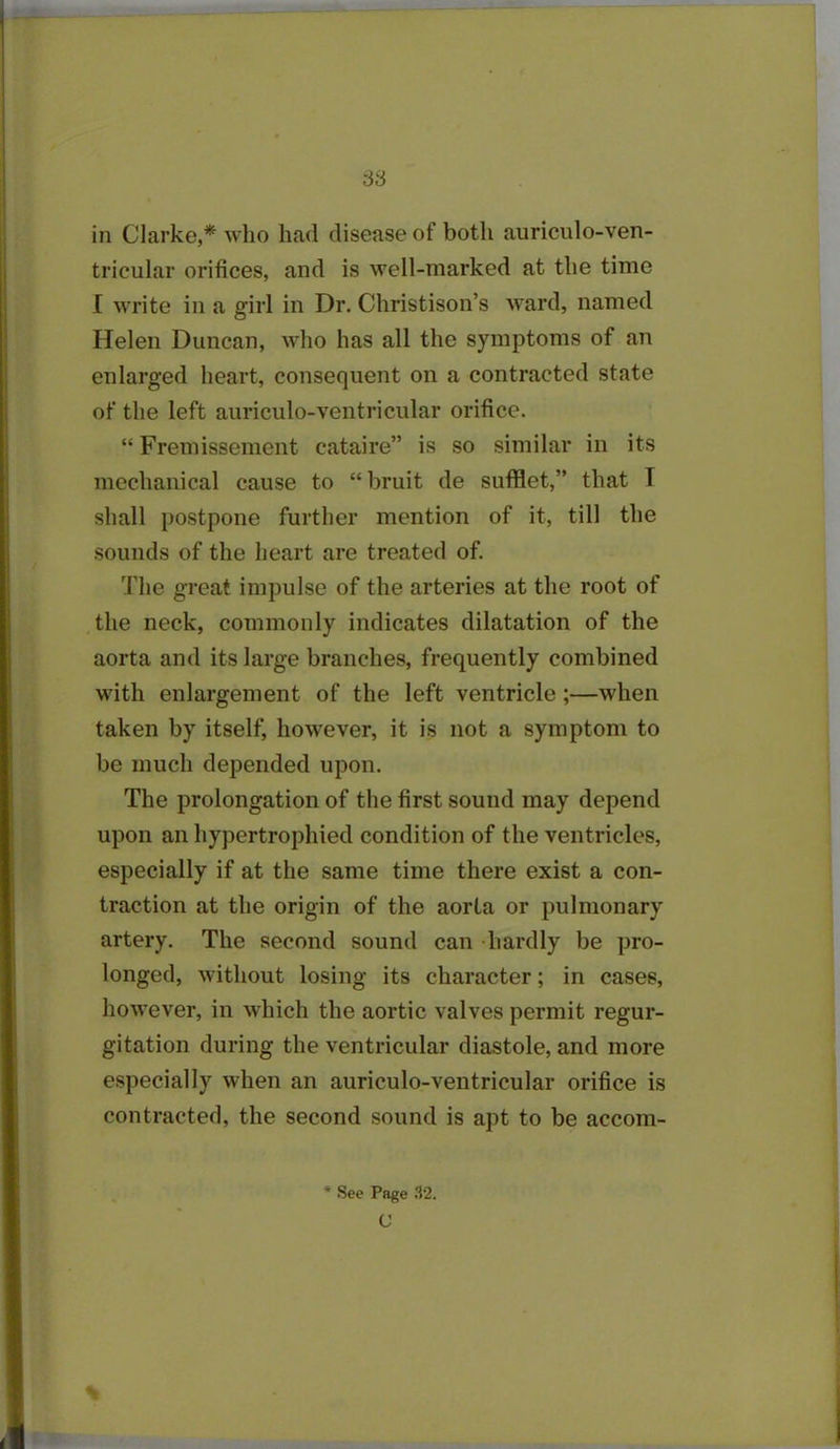 in Clarke,* who had disease of both auriculo-ven- tricular orifices, and is well-marked at the time I write in a girl in Dr. Christison’s ward, named Helen Duncan, who has all the symptoms of an enlarged heart, consequent on a contracted state of the left auriculo-ventricular orifice. “ Fremissement cataire” is so similar in its mechanical cause to “bruit de sufflet,” that T shall postpone further mention of it, till the sounds of the heart are treated of. The great impulse of the arteries at the root of the neck, commonly indicates dilatation of the aorta and its large branches, frequently combined with enlargement of the left ventricle ;—when taken by itself, however, it is not a symptom to be much depended upon. The prolongation of the first sound may depend upon an hypertrophied condition of the ventricles, especially if at the same time there exist a con- traction at the origin of the aorta or pulmonary artery. The second sound can hardly be pro- longed, without losing its character; in cases, however, in which the aortic valves permit regur- gitation during the ventricular diastole, and more especially when an auriculo-ventricular orifice is contracted, the second sound is apt to be accom- * See Page 32. C