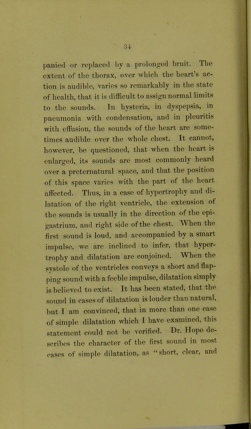 panied or replaced by a prolonged bruit. The extent of the thorax, over which the heart’s ac- tion is audible, varies so remarkably in the state of health, that it is difficult to assign normal limits to the sounds. In hysteria, in dyspepsia, in pneumonia with condensation, and in pleuritis with effusion, the sounds of the heart are some- times audible over the whole chest. It cannot, however, he questioned, that when the heart is enlarged, its sounds are most commonly heard over a preternatural space, and that the position of this space varies with the part of the heart affected. Thus, in a case of hypertrophy and di- latation of the right ventricle, the extension of the sounds is usually in the direction of the epi- gastrium, and right side of the chest. When the first sound is loud, and accompanied by a smart impulse, we are inclined to infer, that hyper- trophy and dilatation are conjoined. When the systole of the ventricles conveys a short and flap- ping sound with a feeble impulse, dilatation simply is believed to exist. It has been stated, that the sound in cases of dilatation is louder than natural, but I am convinced, that in more than one case of simple dilatation which I have examined, this statement could not be verified. Dr. Hope de- scribes the character of the first sound in most cases of simple dilatation, as “ short, clear, and