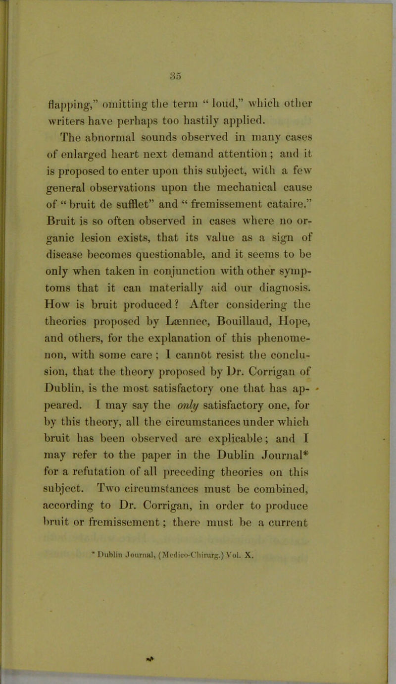 flapping,” omitting the term “ loud,” which other writers have perhaps too hastily applied. The abnormal sounds observed in many cases of enlarged heart next demand attention; and it is proposed to enter upon this subject, with a few general observations upon the mechanical cause of “ bruit de sufflet” and “ fremissement cataire.” Bruit is so often observed in cases where no or- ganic lesion exists, that its value as a sign of disease becomes questionable, and it seems to be only when taken in conjunction with other symp- toms that it can materially aid our diagnosis. How is bruit produced ? After considering the theories proposed by Laennec, Bouillaud, Hope, and others, for the explanation of this phenome- non, with some care; 1 cannot resist the conclu- sion, that the theory proposed by Dr. Corrigan of Dublin, is the most satisfactory one that has ap- * peared. I may say the only satisfactory one, for by this theory, all the circumstances under which bruit has been observed are explicable; and I may refer to the paper in the Dublin Journal* for a refutation of all preceding theories on this subject. Two circumstances must be combined, according to Dr. Corrigan, in order to produce bruit or fremissement; there must be a current * Dublin Journal, (Medico-Chirurg.) Vol. X.