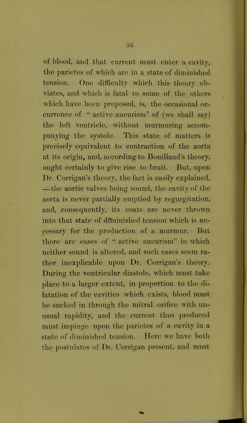 of blood, and that current must enter a cavity, the parietes of which are in a state of diminished tension. One difficulty which this theory ob- viates, and which is fatal to some of the others which have been proposed, is, the occasional oc- currence of “ active aneurism” of (we shall say) the left ventricle, without murmuring accom- panying the systole. This state of matters is precisely equivalent to contraction of the aorta at its origin, and, according to Bouillaud’s theory, ought certainly to give rise to bruit. But, upon Dr. Corrigan’s theory, the fact is easily explained, —the aortic valves being sound, the cavity of the aorta is never partially emptied by regurgitation, and, consequently, its coats are never thrown into that state of diVninished tension which is ne- cessary for the production of a murmur. But there are cases of “ active aneurism” in which neither sound is altered, and such cases seem ra- ther inexplicable upon Dr. Corrigan’s theory. During the ventricular diastole, which must take place to a larger extent, in proportion to the di- latation of the cavities which exists, blood must be sucked in through the mitral orifice with un- usual rapidity, and the current thus produced must impinge upon the parietes of a cavity in a state of diminished tension. Here we have both the postulates of Dr. Corrigan present, and must