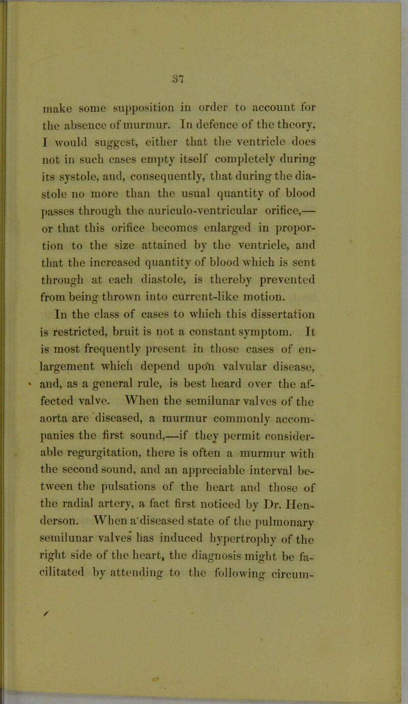 make some supposition in order to account for the absence of murmur. In defence of the theory, I would suggest, either that the ventricle does not in such cases empty itself completely during its systole, and, consequently, that during the dia- stole no more than the usual quantity of blood passes through the auriculo-ventricular orifice,— or that this orifice becomes enlarged in propor- tion to the size attained by the ventricle, and that the increased quantity of blood which is sent through at each diastole, is thereby prevented from being thrown into current-like motion. In the class of cases to which this dissertation is restricted, bruit is not a constant symptom. It is most frequently present in those cases of en- largement which depend upo'n valvular disease, * and, as a general rule, is best heard over the af- fected valve. When the semilunar valves of the aorta are diseased, a murmur commonly accom- panies the first sound,—if they permit consider- able regurgitation, there is often a murmur with the second sound, and an appreciable interval be- tween the pulsations of the heart and those of the radial artery, a fact first noticed by Dr. Hen- derson. When a'diseased state of the pulmonary semilunar valves has induced hypertrophy of the right side of the heart, the diagnosis might be fa- cilitated by attending to the following circum- /