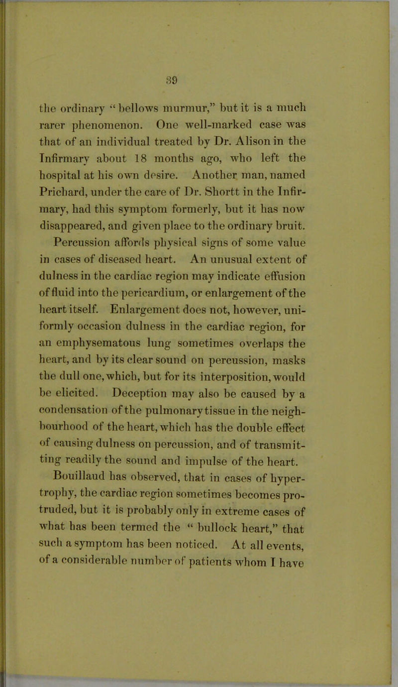 89 the ordinary ‘‘bellows murmur,” but it is a much rarer phenomenon. One well-marked case was that of an individual treated by Dr. Alison in the Infirmary about 18 months ago, who left the hospital at his own desire. Another man, named Prichard, under the care of Dr. Shortt in the Infir- mary, had this symptom formerly, but it has now disappeared, and given place to the ordinary bruit. Percussion affords physical signs of some value in cases of diseased heart. An unusual extent of dulness in the cardiac region may indicate effusion of fluid into the pericardium, or enlargement of the heart itself. Enlargement does not, however, uni- formly occasion dulness in the cardiac region, for an emphysematous lung sometimes overlaps the heart, and by its clear sound on percussion, masks the dull one, which, but for its interposition, would be elicited. Deception may also be caused by a condensation of the pulmonary tissue in the neigh- bourhood of the heart, which has the double effect of causing dulness on percussion, and of transmit- ting readily the sound and impulse of the heart. Bouillaud has observed, that in cases of hyper- trophy, the cardiac region sometimes becomes pro- truded, but it is probably only in extreme cases of what has been termed the “ bullock heart,” that such a symptom has been noticed. At all events,