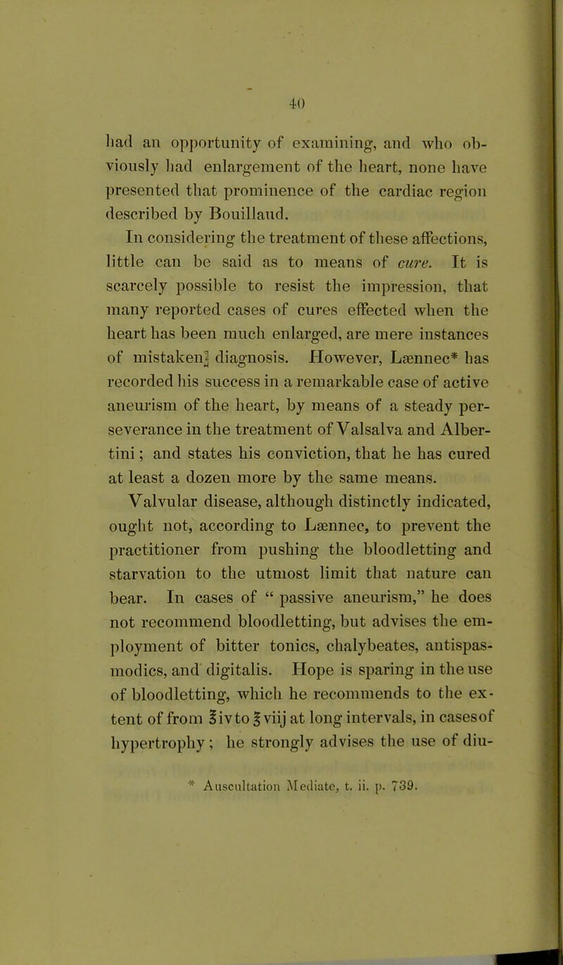 had an opportunity of examining, and who ob- viously had enlargement of the heart, none have presented that prominence of the cardiac region described by Bouillaud. In considering the treatment of these affections, little can be said as to means of cure. It is scarcely possible to resist the impression, that many reported cases of cures effected when the heart has been much enlarged, are mere instances of mistaken] diagnosis. However, Laennec* has recorded his success in a remarkable case of active aneurism of the heart, by means of a steady per- severance in the treatment of Valsalva and Alber- tini; and states his conviction, that he has cured at least a dozen more by the same means. Valvular disease, although distinctly indicated, ought not, according to Lsennec, to prevent the practitioner from pushing the bloodletting and starvation to the utmost limit that nature can bear. In cases of “ passive aneurism,” he does not recommend bloodletting, but advises the em- ployment of bitter tonics, chalybeates, antispas- modics, and digitalis. Hope is sparing in the use of bloodletting, which he recommends to the ex- tent of from §ivto § viij at long intervals, in casesof hypertrophy ; he strongly advises the use of diu- * Auscultation Mediate, t. ii. p. 739.
