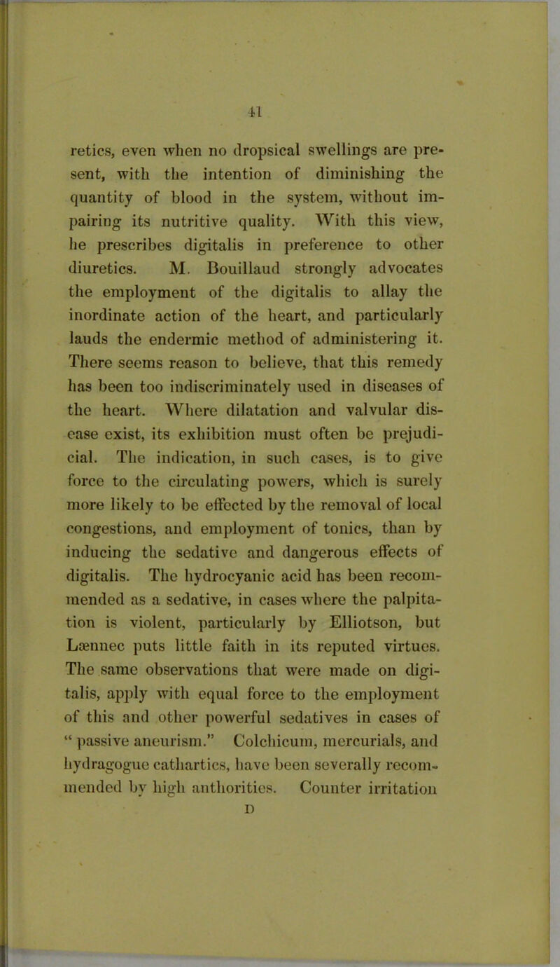 reties, even when no dropsical swellings are pre- sent, with the intention of diminishing the quantity of blood in the system, without im- pairing its nutritive quality. With this view, he prescribes digitalis in preference to other diuretics. M. Bouillaud strongly advocates the employment of the digitalis to allay the inordinate action of the heart, and particularly lauds the endermic method of administering it. There seems reason to believe, that this remedy has been too indiscriminately used in diseases of the heart. Where dilatation and valvular dis- ease exist, its exhibition must often be prejudi- cial. The indication, in such cases, is to give force to the circulating powers, which is surely more likely to be effected by the removal of local congestions, and employment of tonics, than by inducing the sedative and dangerous effects of digitalis. The hydrocyanic acid has been recom- mended as a sedative, in cases where the palpita- tion is violent, particularly by Elliotson, but Laennec puts little faith in its reputed virtues. The same observations that were made on digi- talis, apply with equal force to the employment of this and other powerful sedatives in cases of “ passive aneurism.” Colchicum, mercurials, and hydrngogue cathartics, have been severally recom- mended bv high authorities. Counter irritation D
