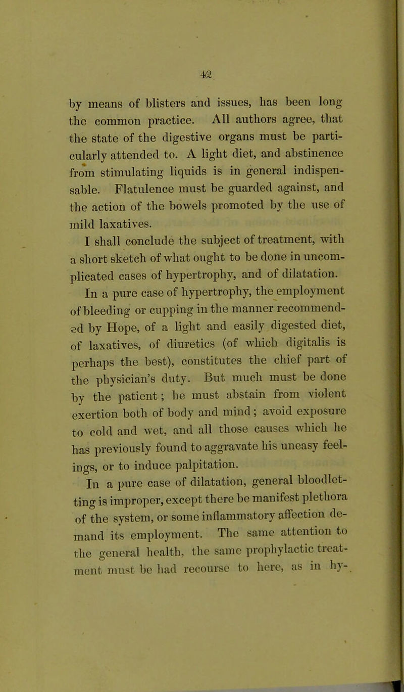 by means of blisters and issues, lias been long the common practice. All authors agree, that the state of the digestive organs must be parti- cularly attended to. A light diet, and abstinence from stimulating liquids is in general indispen- sable. Flatulence must be guarded against, and the action of the bowels promoted by the use of mild laxatives. I shall conclude the subject of treatment, with a short sketch of what ought to be done in uncom- plicated cases of hypertrophy, and of dilatation. In a pure case of hypertrophy, the employment of bleeding or cupping in the manner recommend- ed by Hope, of a light and easily digested diet, of laxatives, of diuretics (of which digitalis is perhaps the best), constitutes the chief part of the physician’s duty. But much must be done by the patient; he must abstain from violent exertion both of body and mind ; avoid exposure to cold and wet, and all those causes which he has previously found to aggravate his uneasy feel- ings, or to induce palpitation. In a pure case of dilatation, general bloodlet- ting is improper, except there be manifest plethora of the system, or some inflammatory affection de- mand its employment. The same attention to the general health, the same prophylactic tieat- mont must be had recourse to here, as in hy-