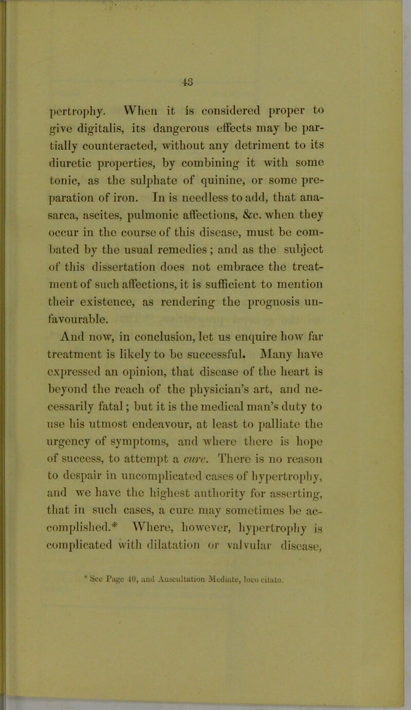 pertrophy. When it is considered proper to give digitalis, its dangerous effects may be par- tially counteracted, without any detriment to its diuretic properties, by combining it with some tonic, as the sulphate of quinine, or some pre- paration of iron. In is needless to add, that ana- sarca, ascites, pulmonic affections, &e. when they occur in the course of this disease, must be com- bated by the usual remedies; and as the subject of this dissertation does not embrace the treat- ment of such affections, it is sufficient to mention their existence, as rendering the prognosis un- favourable. And now, in conclusion, let us enquire how far treatment is likely to be successful. Many have expressed an opinion, that disease of the heart is beyond the reach of the physician’s art, and ne- cessarily fatal; but it is the medical man’s duty to use his utmost endeavour, at least to palliate the urgency of symptoms, and where there is hope of success, to attempt a cure. There is no reason to despair in uncomplicated cases of hypertrophy, and we have the highest authority for asserting, that in such cases, a cure may sometimes be ac- complished.* Where, however, hypertrophy is complicated with dilatation or valvular disease, See Page 40, and Auscultation Mediate, loco citato.