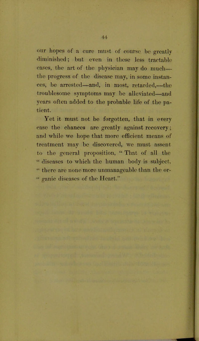 onr hopes of a cure must of course, be greatly diminished; but even in these less tractable cases, the art of the physician may do much— the progress of the disease may, in some instan- ces, be arrested—and, in most, retarded,—the troublesome symptoms may be alleviated—and years often added to the probable life of the pa- tient. Yet it must not be forgotten, that in every case the chances are greatly against recovery; and while we hope that more efficient means of treatment may be discovered, we must assent to the general proposition, “ That of all the “ diseases to which the human body is subject, “ there are none more unmanageable than the or- “ ganic diseases of the Heart.”