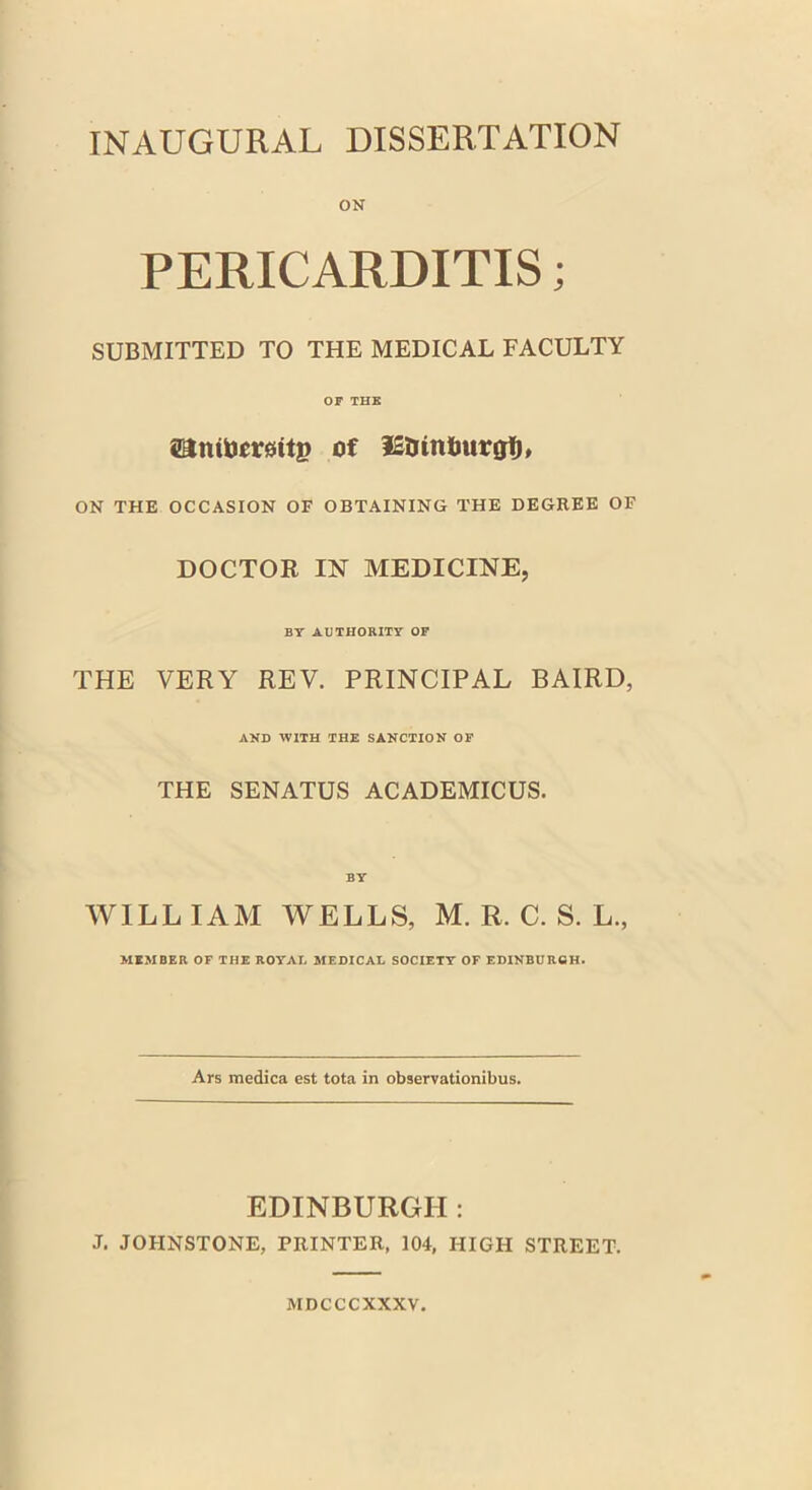 INAUGURAL DISSERTATION ON PERICARDITIS; SUBMITTED TO THE MEDICAL FACULTY OF THE sanibemtp of lE&in&urgfh ON THE OCCASION OF OBTAINING THE DEGREE OF DOCTOR IN MEDICINE, BY AUTHORITY OF THE VERY REV. PRINCIPAL BAIRD, AND WITH THE SANCTION OF THE SENATUS ACADEMICUS. BY WILLIAM WELLS, M. R. C. S. L., MEMBER OF THE ROYAL MEDICAL SOCIETY OF EDINBURGH. Ars medica est tota in observationibus. EDINBURGH: J. JOHNSTONE, PRINTER, 104, HIGH STREET. MDCCCXXXV.