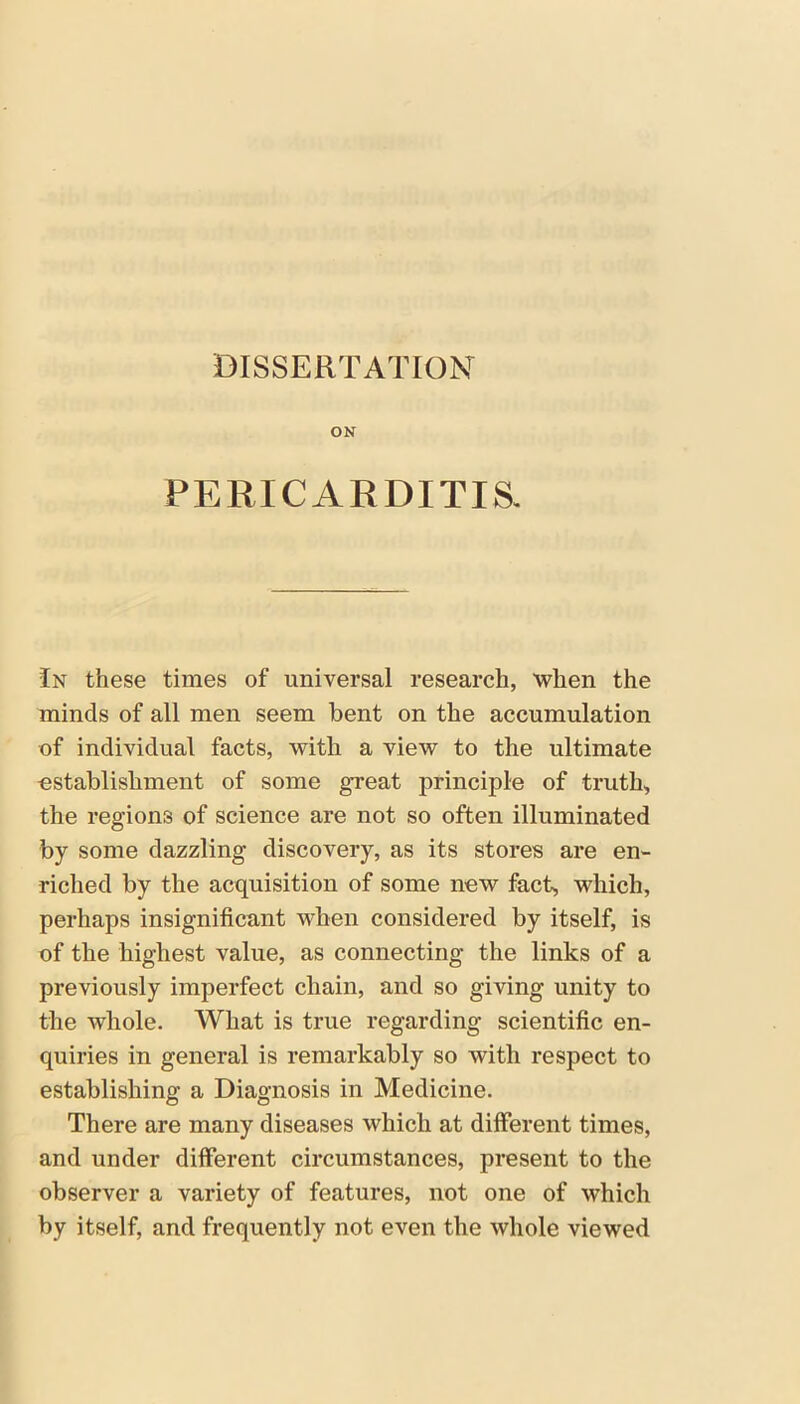 DISSERTATION ON PERICARDITIS. In these times of universal research, when the minds of all men seem bent on the accumulation of individual facts, with a view to the ultimate establishment of some gTeat principle of truth, the regions of science are not so often illuminated by some dazzling discovery, as its stores are en- riched by the acquisition of some new fact, which, perhaps insignificant when considered by itself, is of the highest value, as connecting the links of a previously imperfect chain, and so giving unity to the whole. What is true regarding scientific en- quiries in general is remarkably so with respect to establishing a Diagnosis in Medicine. There are many diseases which at different times, and under different circumstances, present to the observer a variety of features, not one of which by itself, and frequently not even the whole viewed