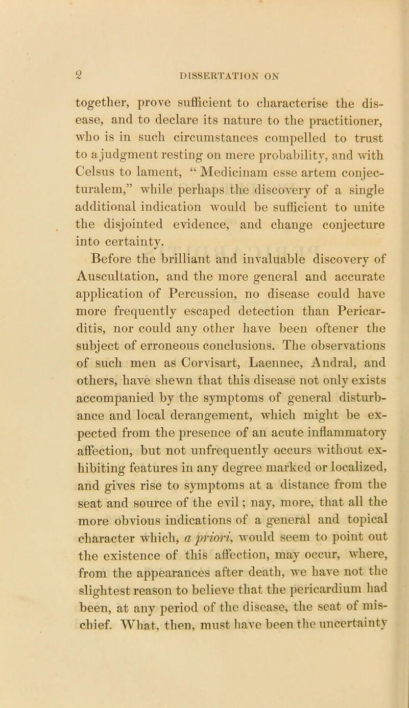 together, prove sufficient to characterise the dis- ease, and to declare its nature to the practitioner, who is in such circumstances compelled to trust to a judgment resting on mere probability, and with Celsus to lament, “ Medicinam esse artem conjec- turalem,” while perhaps the discovery of a single additional indication would be sufficient to unite the disjointed evidence, and change conjecture into certainty. Before the brilliant and invaluable discovery of Auscultation, and the more general and accurate application of Percussion, no disease could have more frequently escaped detection than Pericar- ditis, nor could any other have been oftener the subject of erroneous conclusions. The observations of such men as Corvisart, Laennec, Andral, and others, have shewn that this disease not only exists accompanied by the symptoms of general disturb- ance and local derangement, which might be ex- pected from the presence of an acute inflammatory affection, but not unfrequently occurs without ex- hibiting features in any degree marked or localized, and gives rise to symptoms at a distance from the seat and source of the evil; nay, more, that all the more obvious indications of a general and topical character which, a priori, would seem to point out the existence of this affection, may occur, where, from the appearances after death, we have not the slightest reason to believe that the pericardium had been, at any period of the disease, the seat of mis- chief. What, then, must have been the uncertainty