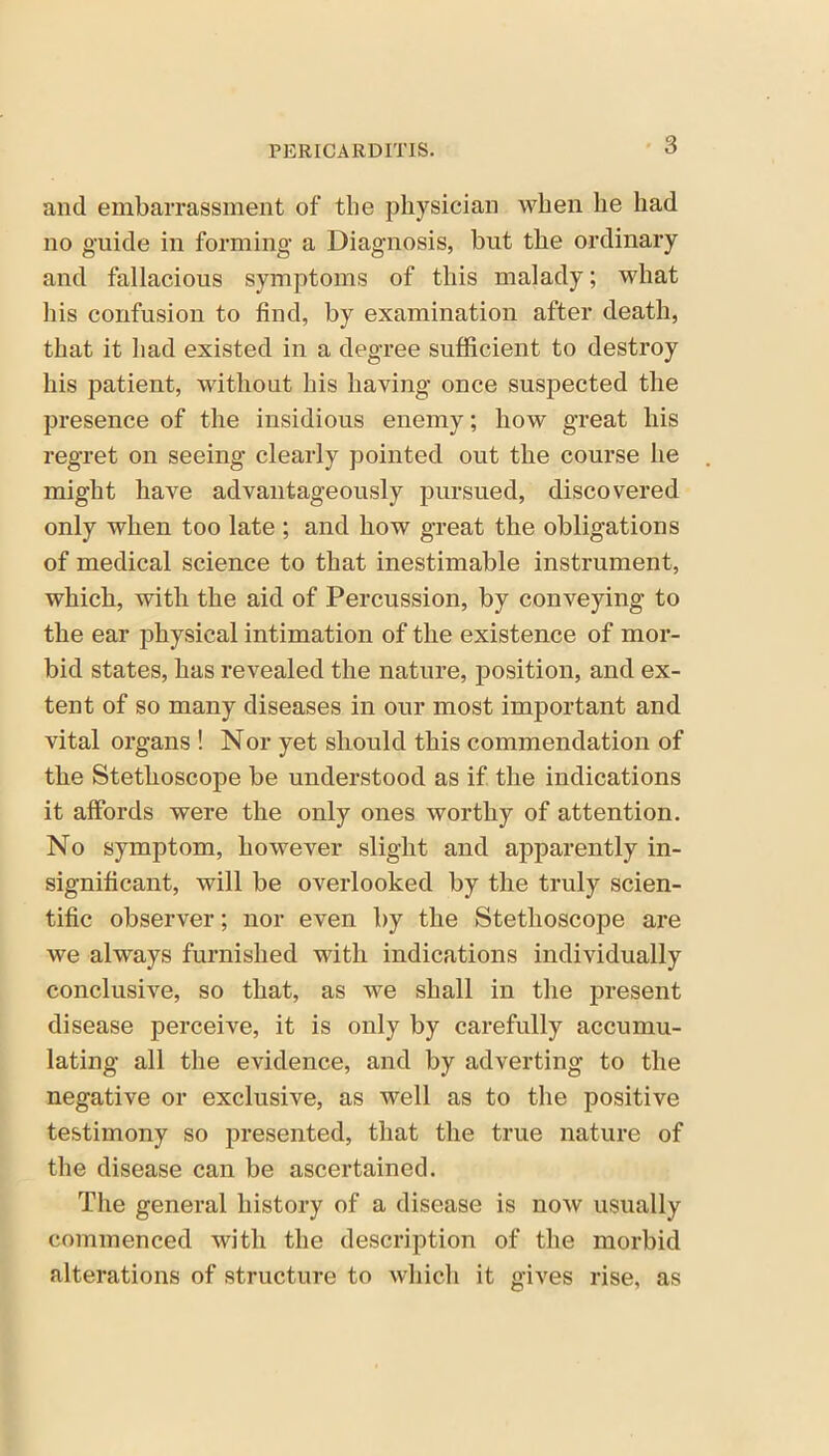 and embarrassment of the physician when he had no guide in forming a Diagnosis, but the ordinary and fallacious symptoms of this malady; what his confusion to find, by examination after death, that it had existed in a degree sufficient to destroy his patient, without his having once suspected the presence of the insidious enemy; liow great his regret on seeing clearly pointed out the course he might have advantageously pursued, discovered only when too late ; and how great the obligations of medical science to that inestimable instrument, which, with the aid of Percussion, by conveying to the ear physical intimation of the existence of mor- bid states, has revealed the nature, position, and ex- tent of so many diseases in our most important and vital organs ! Nor yet should this commendation of the Stethoscope be understood as if the indications it affords were the only ones worthy of attention. No symptom, however slight and apparently in- significant, will be overlooked by the truly scien- tific observer; nor even by the Stethoscope are we always furnished with indications individually conclusive, so that, as we shall in the present disease perceive, it is only by carefully accumu- lating all the evidence, and by adverting to the negative or exclusive, as well as to the positive testimony so presented, that the true nature of the disease can be ascertained. The general history of a disease is now usually commenced with the description of the morbid alterations of structure to which it gives rise, as