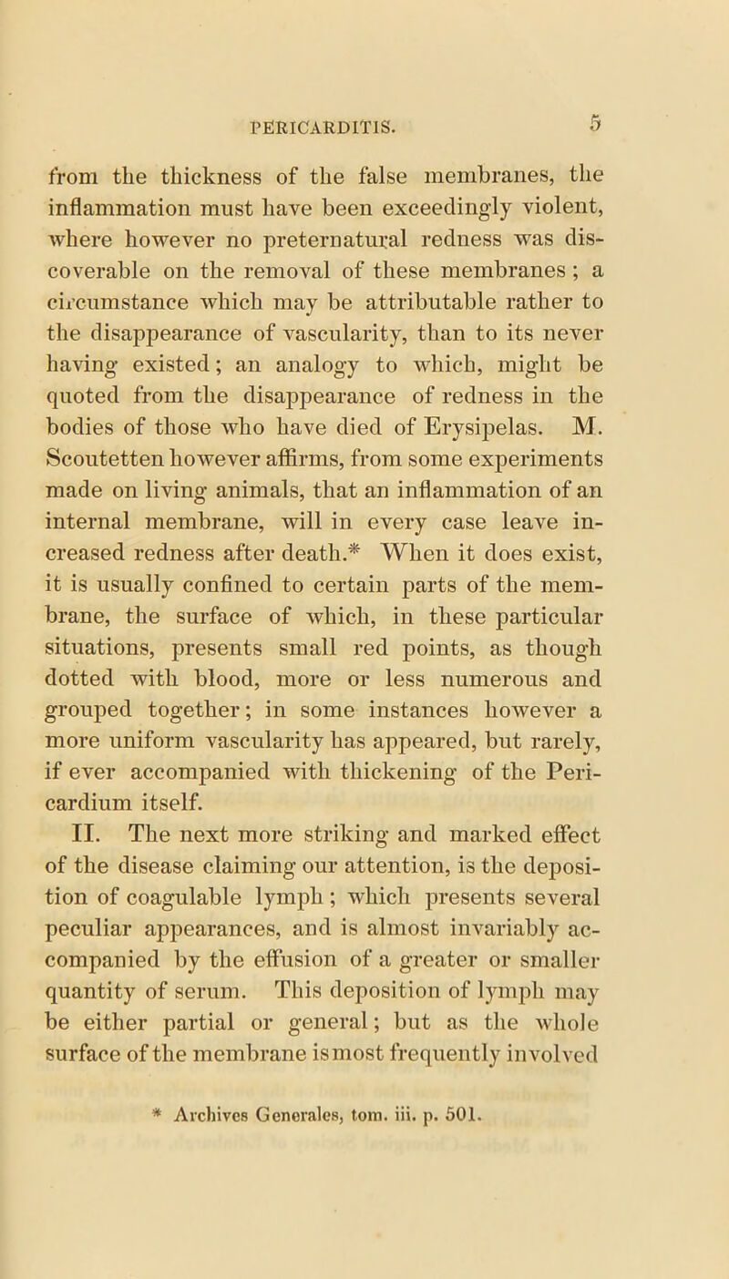 from the thickness of the false membranes, the inflammation must have been exceedingly violent, where however no preternatural redness was dis- coverable on the removal of these membranes ; a circumstance which may be attributable rather to the disappearance of vascularity, than to its never having’ existed; an analogy to which, might be quoted from the disappearance of redness in the bodies of those who have died of Erysipelas. M. Scoutetten however affirms, from some experiments made on living animals, that an inflammation of an internal membrane, will in every case leave in- creased redness after death.* When it does exist, it is usually confined to certain parts of the mem- brane, the surface of which, in these particular situations, presents small red points, as though dotted with blood, more or less numerous and grouped together; in some instances however a more uniform vascularity has appeared, but rarely, if ever accompanied with thickening of the Peri- cardium itself. II. The next more striking and marked effect of the disease claiming our attention, is the deposi- tion of coagulable lymph ; which presents several peculiar appearances, and is almost invariably ac- companied by the effusion of a greater or smaller quantity of serum. This deposition of lymph may be either partial or general; but as the whole surface of the membrane is most frequently involved * Archives Generates, tom. iii. p. 501.