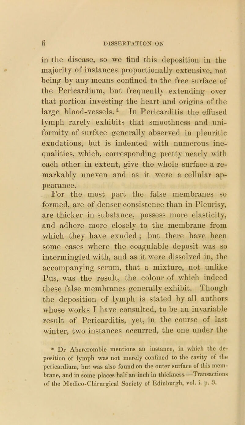 in the disease, so we find this deposition in the majority of instances proportionally extensive, not being by any means confined to the free surface of the Pericardium, but frequently extending over that portion investing the heart and origins of the large blood-vessels.* In Pericarditis the effused lymph rarely exhibits that smoothness and uni- formity of surface generally observed in pleuritic exudations, but is indented with numerous ine- qualities, which, corresponding pretty nearly with each other in extent, give the whole surface a re- markably uneven and as it were a cellular ap- pearance. For the most part the false membranes so formed, are of denser consistence than in Pleurisy, are thicker in substance, possess more elasticity, and adhere more closely to the membrane from which they have exuded ; but there have been some cases where the coagulable deposit was so intermingled with, and as it were dissolved in, the accompanying serum, that a mixture, not unlike Pus, was the result, the colour of which indeed these false membranes generally exhibit. Though the deposition of lymph is stated by all authors whose works I have consulted, to be an invariable result of Pericarditis, yet, in the course of last winter, two instances occurred, the one under the * Dr Abercrombie mentions an instance, in which the de- position of lymph was not merely confined to the cavity of the pericardium, but was also found on the outer surface of this mem- brane, and in some places half an inch in thickness.—Transactions of the Medico-Chirurgical Society of Edinburgh, vol. i. p. 3.