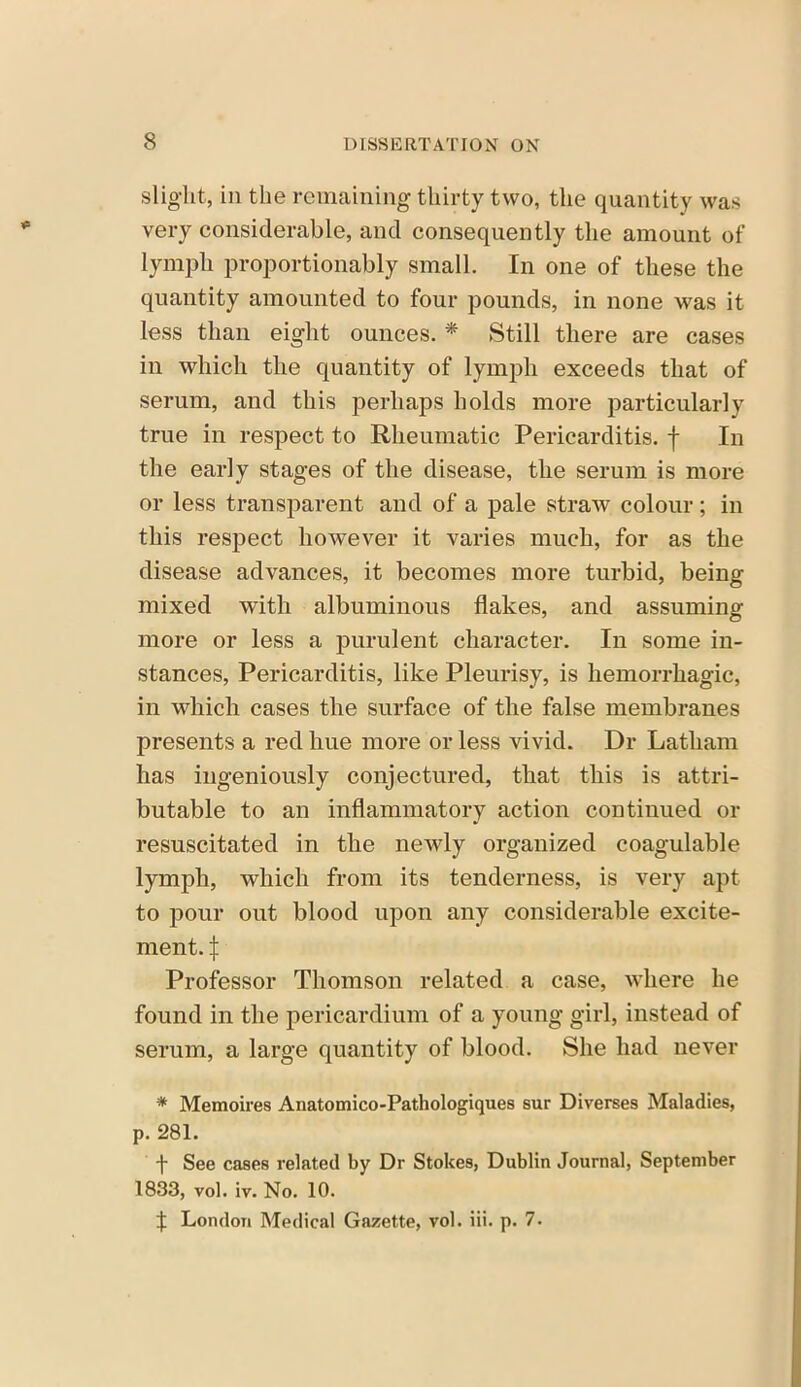 slight, in the remaining thirty two, the quantity was very considerable, and consequently the amount of lymph proportionably small. In one of these the quantity amounted to four pounds, in none was it less than eight ounces. * Still there are cases in which the quantity of lymph exceeds that of serum, and this perhaps holds more particularly true in respect to Rheumatic Pericarditis, f In the early stages of the disease, the serum is more or less transparent and of a pale straw colour; in this respect however it varies much, for as the disease advances, it becomes more turbid, being mixed with albuminous flakes, and assuming more or less a purulent character. In some in- stances, Pericarditis, like Pleurisy, is hemorrhagic, in which cases the surface of the false membranes presents a red hue more or less vivid. Dr Latham has ingeniously conjectured, that this is attri- butable to an inflammatory action continued or resuscitated in the newly organized coagulable lymph, which from its tenderness, is very apt to pour out blood upon any considerable excite- ment. j: Professor Thomson related a case, where he found in the pericardium of a young girl, instead of serum, a large quantity of blood. She had never * Memoires Anatomico-Pathologiques sur Diverses Maladies, p. 281. f See cases related by Dr Stokes, Dublin Journal, September 1833, vol. iv. No. 10. f London Medical Gazette, vol. iii. p. 7.