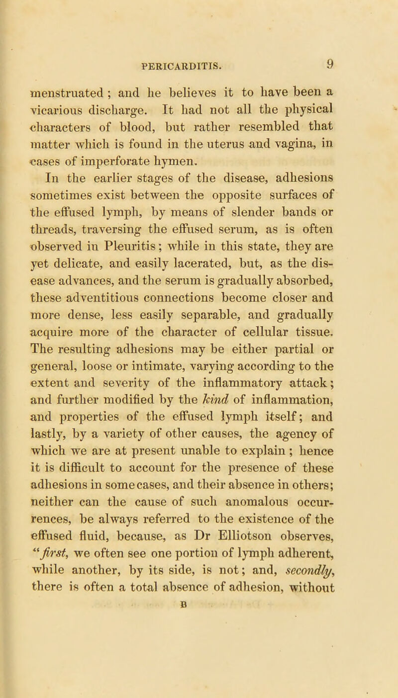 menstruated ; and lie believes it to have been a vicarious discharge. It had not all the physical characters of blood, but rather resembled that matter which is found in the uterus and vagina, in cases of imperforate hymen. In the earlier stages of the disease, adhesions sometimes exist between the opposite surfaces of the effused lymph, by means of slender bands or threads, traversing the effused serum, as is often observed in Pleuritis; while in this state, they are yet delicate, and easily lacerated, but, as the dis- ease advances, and the serum is gradually absorbed, these adventitious connections become closer and more dense, less easily separable, and gradually acquire more of the character of cellular tissue. The resulting adhesions may be either partial or general, loose or intimate, varying according to the extent and severity of the inflammatory attack; and further modified by the kind of inflammation, and properties of the effused lymph itself; and lastly, by a variety of other causes, the agency of which we are at present unable to explain ; hence it is difficult to account for the presence of these adhesions in some cases, and their absence in others; neither can the cause of such anomalous occur- rences, be always referred to the existence of the effused fluid, because, as Dr Elliotson observes, “first, we often see one portion of lymph adherent, while another, by its side, is not; and, secondly, there is often a total absence of adhesion, without n