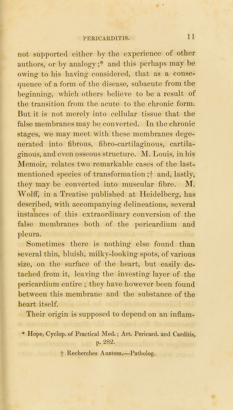 not supported either by the experience of other authors, or by analogy ;* and this perhaps may be owing to his having considered, that as a conse- quence of a form of the disease, subacute from the beginning- which others believe to be a result of the transition from the acute to the chronic form. But it is not merely into cellular tissue that the false membranes may be converted. In the chronic stages, we may meet with these membranes dege- nerated into fibrous, fibro-cartilaginous, cartila- ginous, and even osseous structure. M. Louis, in his Memoir, relates two remarkable cases of the last- mentioned species of transformation ;f and, lastly, they may be converted into muscular fibre. M. Wolff, in a Treatise published at Heidelberg, has described, with accompanying delineations, several instances of this extraordinary conversion of the false membranes both of the pericardium and pleura. Sometimes there is nothing else found than several thin, bluish, milky-looking spots, of various size, on the surface of the heart, but easily de- tached from it, leaving the investing layer of the pericardium entire ; they have however been found between this membrane and the substance of the heart itself. Their origin is supposed to depend on an inflam- * Hope, Cyclop, of Practical Med.; Art. Pericard. and Carditis, p. 282. f Recherches Anatom.—Patliolog.
