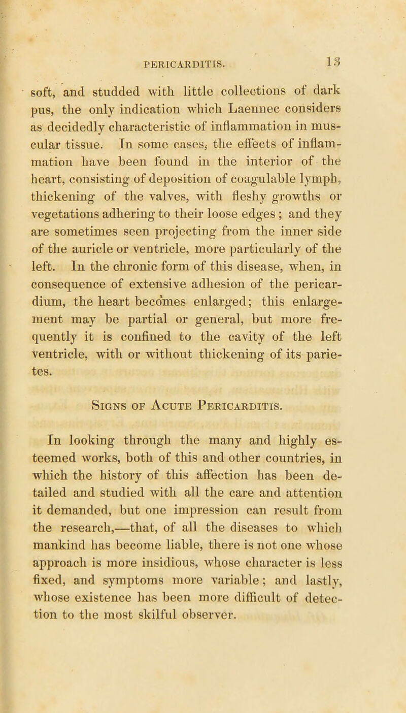 IS soft, and studded with, little collections of dark pus, the only indication which Laennec considers as decidedly characteristic of inflammation in mus- cular tissue. In some cases, the effects of inflam- mation have been found in the interior of the heart, consisting of deposition of coagulable lymph, thickening of the valves, with fleshy growths or vegetations adhering to their loose edges ; and they are sometimes seen projecting from the inner side of the auricle or ventricle, more particularly of the left. In the chronic form of this disease, when, in consequence of extensive adhesion of the pericar- dium, the heart becomes enlarged; this enlarge- ment may be partial or general, but more fre- quently it is confined to the cavity of the left ventricle, with or without thickening of its parie- tes. Signs of Acute Pericarditis. In looking through the many and highly es- teemed works, both of this and other countries, in which the history of this affection has been de- tailed and studied with all the care and attention it demanded, but one impression can result from the research,—that, of all the diseases to which mankind has become liable, there is not one whose approach is more insidious, whose character is less fixed, and symptoms more variable; and lastly, whose existence has been more difficult of detec- tion to the most skilful observer.