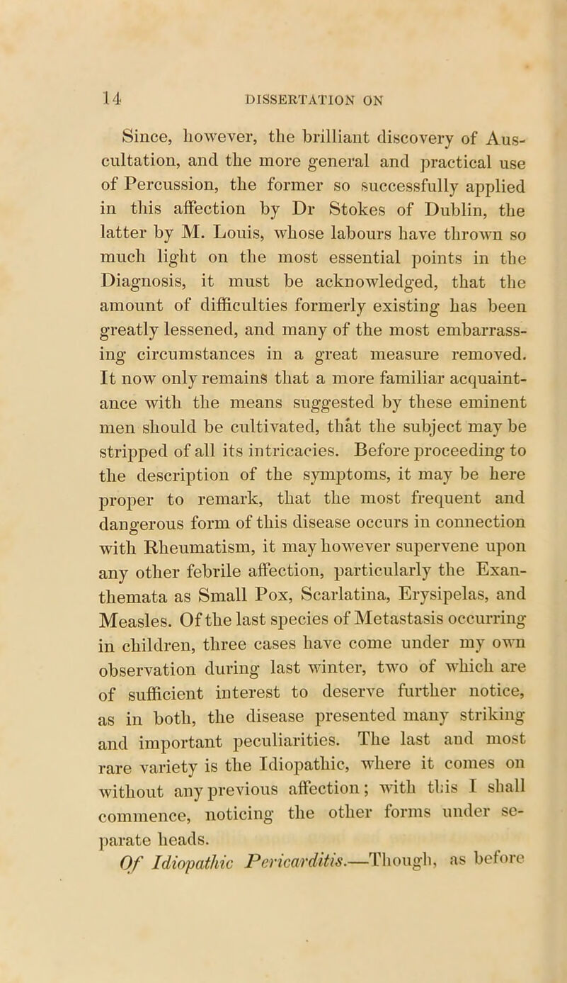 Since, however, the brilliant discovery of Aus- cultation, and the more general and practical use of Percussion, the former so successfully applied in this affection by Dr Stokes of Dublin, the latter by M. Louis, whose labours have thrown so much light on the most essential points in the Diagnosis, it must be acknowledged, that the amount of difficulties formerly existing has been greatly lessened, and many of the most embarrass- ing circumstances in a great measure removed. It now only remains that a more familiar acquaint- ance with the means suggested by these eminent men should be cultivated, that the subject may be stripped of all its intricacies. Before proceeding to the description of the symptoms, it may be here proper to remark, that the most frequent and dangerous form of this disease occurs in connection with Rheumatism, it may however supervene upon any other febrile affection, particularly the Exan- themata as Small Pox, Scarlatina, Erysipelas, and Measles. Of the last species of Metastasis occurring in children, three cases have come under my own observation during last winter, two of which are of sufficient interest to deserve further notice, as in both, the disease presented many striking and important peculiarities. The last and most rare variety is the Idiopathic, where it conies on without any previous affection j with this I shall commence, noticing the other forms under se- parate heads. Of Idiopathic Pericarditis.—Though, as before