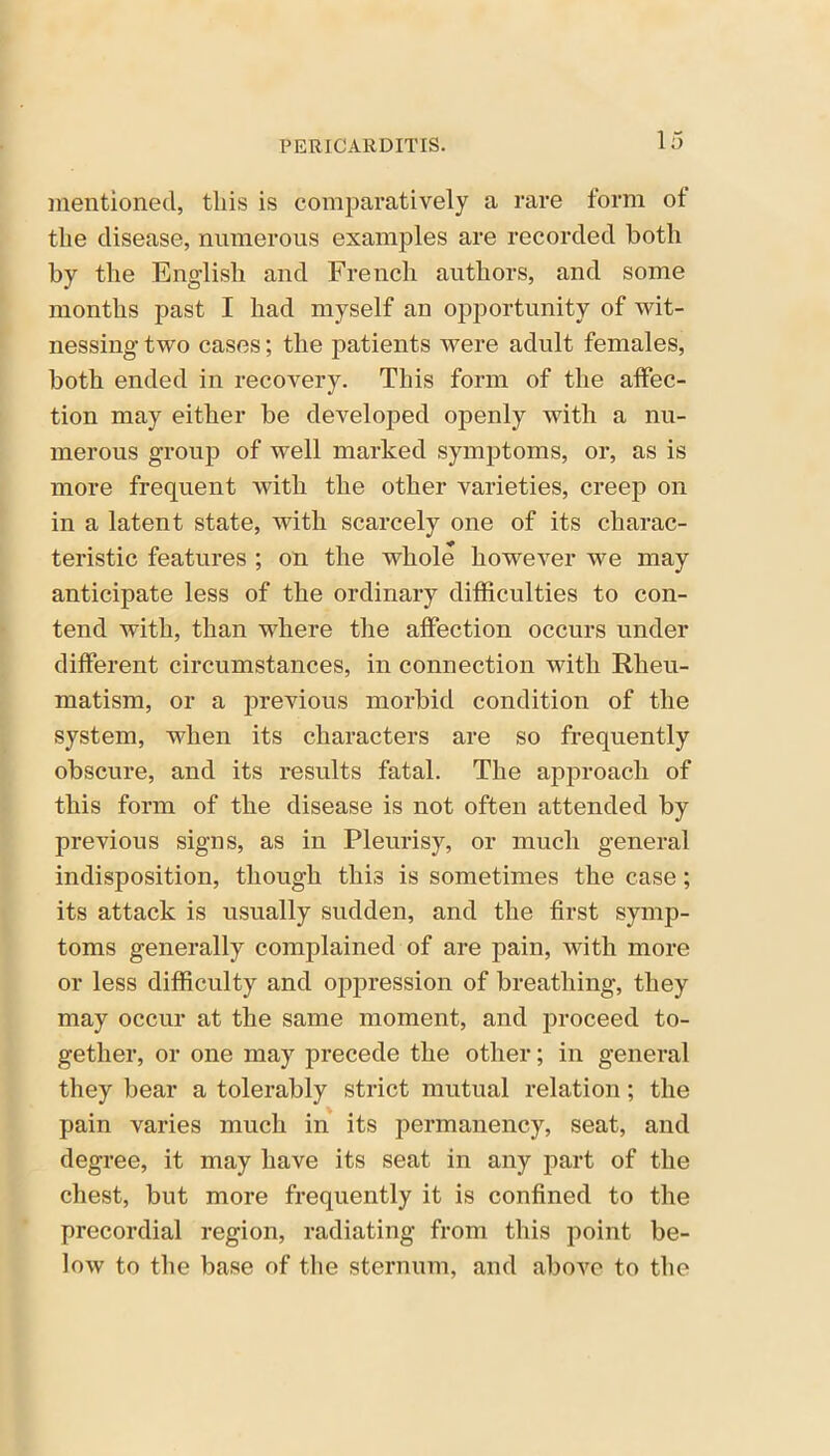 mentioned, this is comparatively a rare form ot the disease, numerous examples are recorded both by the English and French authors, and some months past I had myself an opportunity of wit- nessing two cases; the patients were adult females, both ended in recovery. This form of the affec- tion may either be developed openly with a nu- merous group of well marked symptoms, or, as is more frequent with the other varieties, creep on in a latent state, with scarcely one of its charac- teristic features ; on the whole however we may anticipate less of the ordinary difficulties to con- tend with, than where the affection occurs under different circumstances, in connection with Rheu- matism, or a previous morbid condition of the system, when its characters are so frequently obscure, and its results fatal. The approach of this form of the disease is not often attended by previous signs, as in Pleurisy, or much general indisposition, though this is sometimes the case; its attack is usually sudden, and the first symp- toms generally complained of are pain, with more or less difficulty and opjiression of breathing, they may occur at the same moment, and proceed to- gether, or one may precede the other; in general they bear a tolerably strict mutual relation; the pain varies much in its permanency, seat, and degree, it may have its seat in any part of the chest, but more frequently it is confined to the precordial region, radiating from this point be- low to the base of the sternum, and above to the