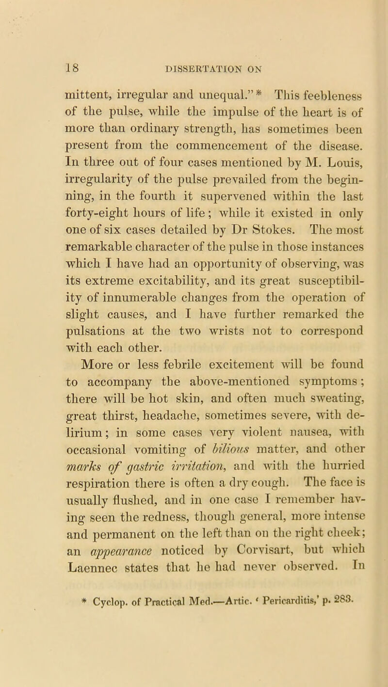 mittent, irregular and unequal.” * This feebleness of the pulse, while the impulse of the heart is of more than ordinary strength, has sometimes been present from the commencement of the disease. In three out of four cases mentioned by M. Louis, irregularity of the pulse prevailed from the begin- ning, in the fourth it supervened within the last forty-eight hours of life; while it existed in only one of six cases detailed by Dr Stokes. The most remarkable character of the pulse in those instances which I have had an opportunity of observing, was its extreme excitability, and its great susceptibil- ity of innumerable changes from the operation of slight causes, and I have further remarked the pulsations at the two wrists not to correspond with each other. More or less febrile excitement will be found to accompany the above-mentioned symptoms; there will be hot skin, and often much sweating, great thirst, headache, sometimes severe, with de- lirium ; in some cases very violent nausea, with occasional vomiting of bilious matter, and other marks of gastric irritation, and with the hurried respiration there is often a dry cough. The face is usually flushed, and in one case I remember hav- ing seen the redness, though general, more intense and permanent on the left than on the right cheek; an appearance noticed by Corvisart, but which Laennec states that he had never observed. In * Cyclop, of Practical Med.—Artie. * Pericarditis,’ p. 283.