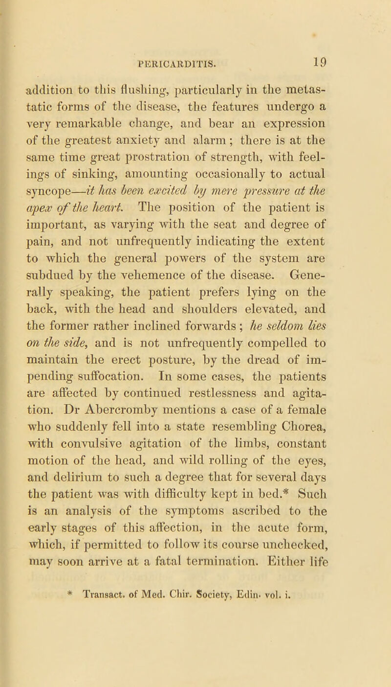 addition to this flushing, particularly in the metas- tatic forms of the disease, the features undergo a very remarkable change, and bear an expression of the greatest anxiety and alarm ; there is at the same time great prostration of strength, with feel- ings of sinking, amounting occasionally to actual syncope—it has been excited by mere pressure at the apex of the heart. The position of the patient is important, as varying with the seat and degree of pain, and not unfrequently indicating the extent to which the general powers of the system are subdued by the vehemence of the disease. Gene- rally speaking, the patient prefers lying on the back, with the head and shoulders elevated, and the former rather inclined forwards ; he seldom lies on the side, and is not unfrequently compelled to maintain the erect posture, by the dread of im- pending suffocation. In some cases, the patients are affected by continued restlessness and agita- tion. Dr Abercromby mentions a case of a female who suddenly fell into a state resembling Chorea, with convulsive agitation of the limbs, constant motion of the head, and wild rolling of the eyes, and delirium to such a degree that for several days the patient was with difficulty kept in bed.* Such is an analysis of the symptoms ascribed to the early stages of this affection, in the acute form, which, if permitted to follow its course unchecked, may soon arrive at a fatal termination. Either life * Transact, of Med. Chir. Society, Edin. vol. i.