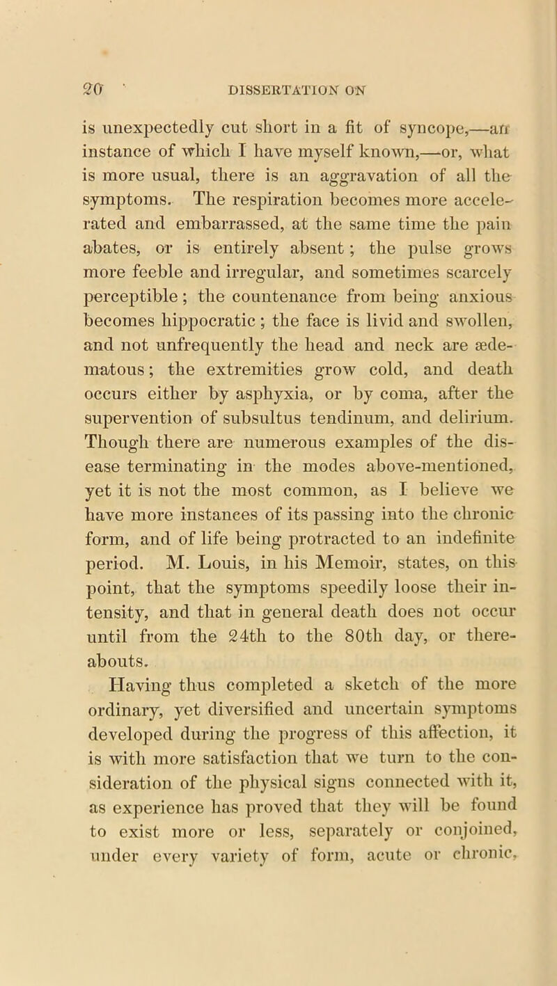 is unexpectedly cut short in a fit of syncope,—an instance of which I have myself known,—or, what is more usual, there is an aggravation of all the symptoms. The respiration becomes more accele- rated and embarrassed, at the same time the pain abates, or is entirely absent; the pulse grows more feeble and irregular, and sometimes scarcely perceptible; the countenance from being anxious becomes hippocratic ; the face is livid and swollen, and not unfrequently the head and neck are sede- matous; the extremities grow cold, and death occurs either by asphyxia, or by coma, after the supervention of subsultus tendinum, and delirium. Though there are numerous examples of the dis- ease terminating in the modes above-mentioned, yet it is not the most common, as I believe we have more instances of its passing into the chronic form, and of life being protracted to an indefinite period. M. Louis, in his Memoir, states, on this point, that the symptoms speedily loose their in- tensity, and that in general death does not occur until from the 24th to the 80th day, or there- abouts. Having thus completed a sketch of the more ordinary, yet diversified and uncertain symptoms developed during the progress of this affection, it is with more satisfaction that we turn to the con- sideration of the physical signs connected with it, as experience has proved that they will be found to exist more or less, separately or conjoined, under every variety of form, acute or chronic,