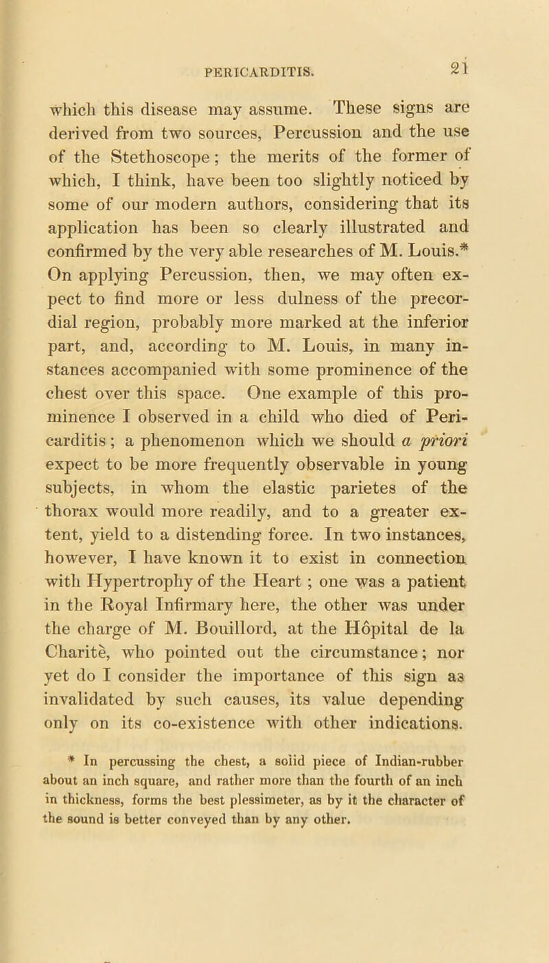 which this disease may assume. These signs are derived from two sources, Percussion and the use of the Stethoscope; the merits of the former ot which, I think, have been too slightly noticed by some of our modern authors, considering that its application has been so clearly illustrated and confirmed by the very able researches of M. Louis.* On applying Percussion, then, we may often ex- pect to find more or less dulness of the precor- dial region, probably more marked at the inferior part, and, according to M. Louis, in many in- stances accompanied with some prominence of the chest over this space. One example of this pro- minence I observed in a child who died of Peri- carditis ; a phenomenon which we should a priori expect to be more frequently observable in young subjects, in whom the elastic parietes of the thorax would more readily, and to a greater ex- tent, yield to a distending force. In two instances, however, I have known it to exist in connection with Hypertrophy of the Heart; one was a patient in the Royal Infirmary here, the other was under the charge of M. Bouillord, at the Hopital de la Charite, who pointed out the circumstance; nor yet do I consider the importance of this sign a3 invalidated by such causes, its value depending only on its co-existence with other indications. * In percussing the chest, a solid piece of Indian-rubber about an inch square, and rather more than the fourth of an inch in thickness, forms the best plessimeter, as by it the character of the sound is better conveyed than by any other.