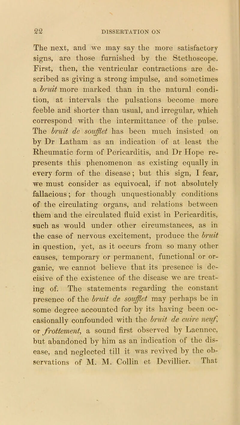 The next, and we may say the more satisfactory signs, are those furnished by the Stethoscope. First, then, the ventricular contractions are de- scribed as giving a strong impulse, and sometimes a bruit more marked than in the natural condi- tion, at intervals the pulsations become more feeble and shorter than usual, and irregular, which correspond with the intermittance of the pulse. The bruit de soufflet has been much insisted on by Dr Latham as an indication of at least the Rheumatic form of Pericarditis, and Dr Hope re- presents this phenomenon as existing equally in every form of the disease; but this sign, I fear, we must consider as equivocal, if not absolutely fallacious; for though unquestionably conditions of the circulating organs, and relations between them and the circulated fluid exist in Pericarditis, such as would under other circumstances, as in the case of nervous excitement, produce the bruit in question, yet, as it occurs from so many other causes, temporary or permanent, functional or or- ganic, we cannot believe that its presence is de- cisive of the existence of the disease we are treat- ing of. The statements regarding the constant presence of the bruit de soufflet may perhaps be in some degree accounted for by its having been oc- casionally confounded with the bruit de cuire neuf or frottement, a sound first observed by Laennec, but abandoned by him as an indication of the dis- ease, and neglected till it was revived by the ob- servations of M. M. Collin et. Devillier. That