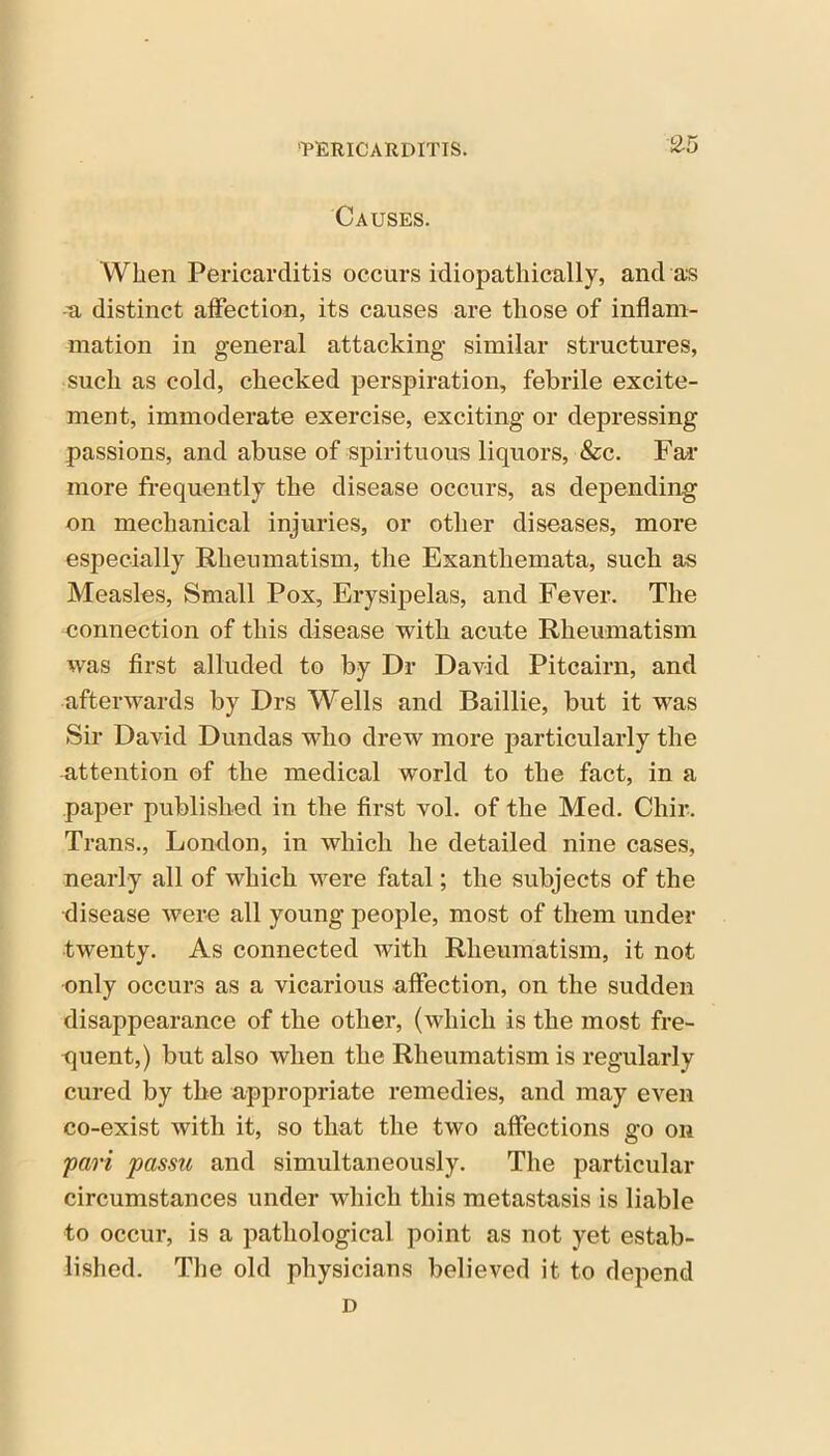 2-5 Causes. When Pericarditis occurs idiopathically, and as -a distinct affection, its causes are those of inflam- mation in general attacking similar structures, such as cold, checked perspiration, febrile excite- ment, immoderate exercise, exciting or depressing passions, and abuse of spirituous liquors, &c. Far more frequently the disease occurs, as depending on mechanical injuries, or other diseases, more especially Rheumatism, the Exanthemata, such as Measles, Small Pox, Erysipelas, and Fever. The connection of this disease with acute Rheumatism was first alluded to by Dr David Pitcairn, and afterwards by Drs Wells and Baillie, but it was Sir David Dundas wdio drew more particularly the attention of the medical world to the fact, in a paper published in the first vol. of the Med. Chir. Trans., London, in which he detailed nine cases, nearly all of which ware fatal; the subjects of the disease were all young people, most of them under twenty. As connected with Rheumatism, it not only occurs as a vicarious affection, on the sudden disappearance of the other, (which is the most fre- quent,) but also when the Rheumatism is regularly cured by the appropriate remedies, and may even co-exist with it, so that the two affections go on pari passu and simultaneously. The particular circumstances under which this metastasis is liable to occur, is a pathological point as not yet estab- lished. The old physicians believed it to depend D