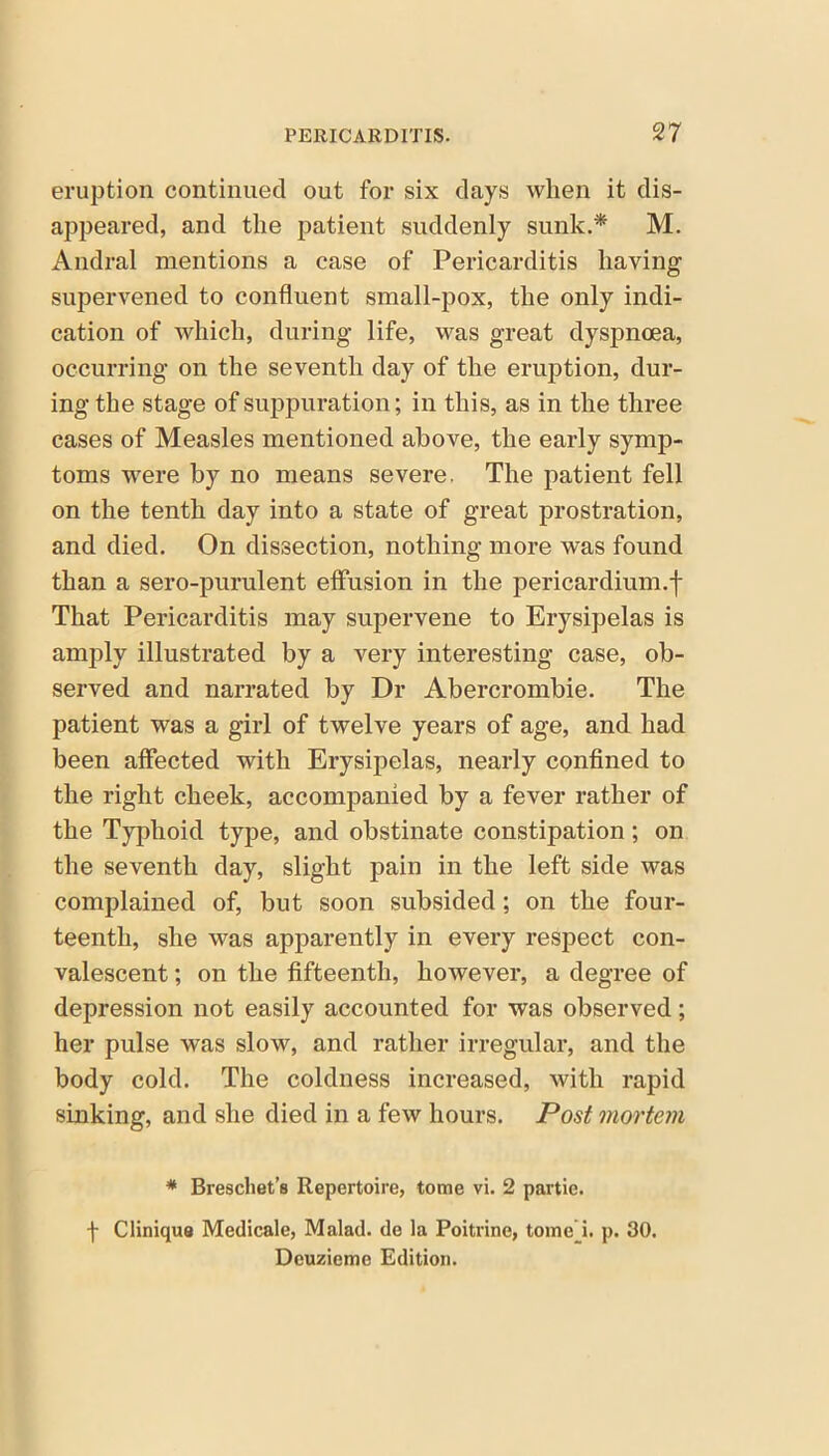 eruption continued out for six days when it dis- appeared, and the patient suddenly sunk.* M. Andral mentions a case of Pericarditis having supervened to confluent small-pox, the only indi- cation of which, during life, was great dyspnoea, occurring on the seventh day of the eruption, dur- ing the stage of suppuration; in this, as in the three cases of Measles mentioned above, the early symp- toms were by no means severe. The patient fell on the tenth day into a state of great prostration, and died. On dissection, nothing more was found than a sero-purulent effusion in the pericardium.f That Pericarditis may supervene to Erysipelas is amply illustrated by a very interesting case, ob- served and narrated by Dr Abercrombie. The patient was a girl of twelve years of age, and had been affected with Erysipelas, nearly confined to the right cheek, accompanied by a fever rather of the Typhoid type, and obstinate constipation; on the seventh day, slight pain in the left side was complained of, but soon subsided; on the four- teenth, she was apparently in every respect con- valescent ; on the fifteenth, however, a degree of depression not easily accounted for was observed; her pulse was slow, and rather irregular, and the body cold. The coldness increased, with rapid sinking, and she died in a few hours. Post mortem * Breschet’s Repertoire, tome vi. 2 partie. -f Clinique Medicale, Malad. de la Poitrine, tome i. p. 30. Deuzieme Edition.