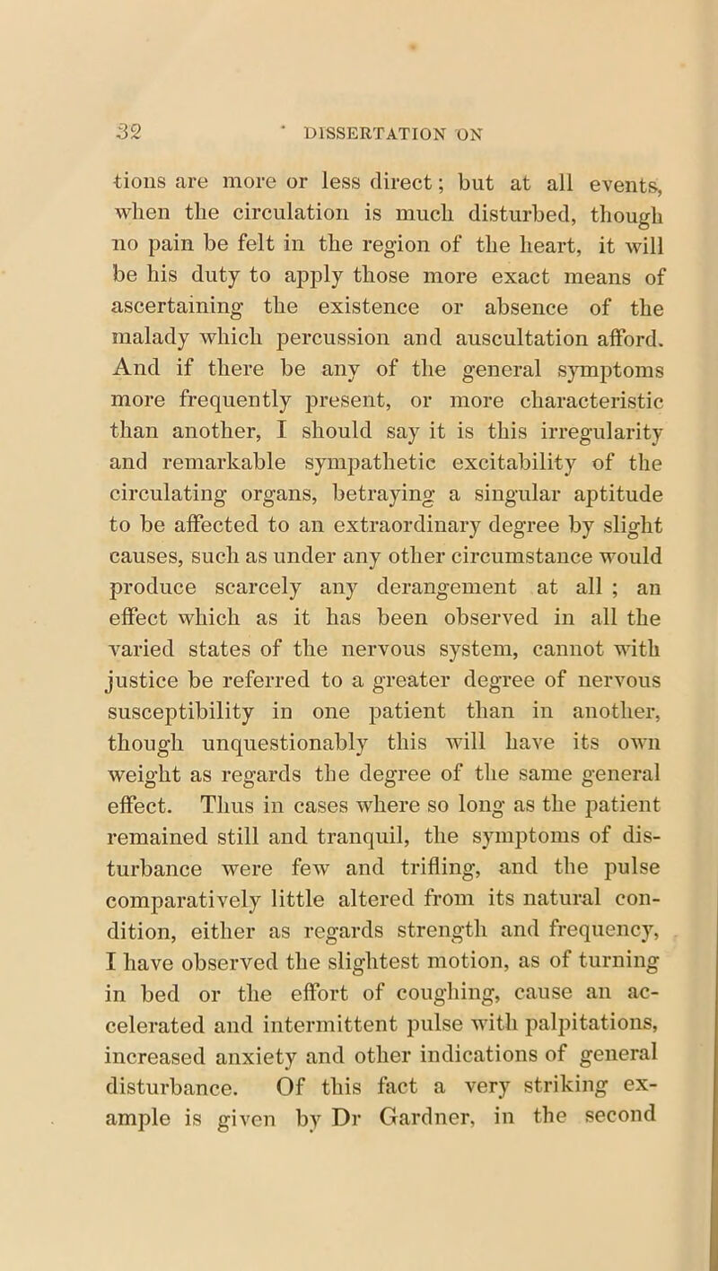 tions are more or less direct; but at all events, when the circulation is much disturbed, though no pain be felt in the region of the heart, it will be his duty to apply those more exact means of ascertaining the existence or absence of the malady which percussion and auscultation afford. And if there be any of the general symptoms more frequently present, or more characteristic than another, I should say it is this irregularity and remarkable sympathetic excitability of the circulating organs, betraying a singular aptitude to be affected to an extraordinary degree by slight causes, such as under any other circumstance would produce scarcely any derangement at all ; an effect which as it has been observed in all the varied states of the nervous system, cannot with justice be referred to a greater degree of nervous susceptibility in one patient than in another, though unquestionably this will have its own weight as regards the degree of the same general effect. Thus in cases where so long as the patient remained still and tranquil, the symptoms of dis- turbance were few and trifling, and the pulse comparatively little altered from its natural con- dition, either as regards strength and frequency, I have observed the slightest motion, as of turning in bed or the effort of coughing, cause an ac- celerated and intermittent pulse with palpitations, increased anxiety and other indications of general disturbance. Of this fact a very striking ex- ample is given by Dr Gardner, in the second