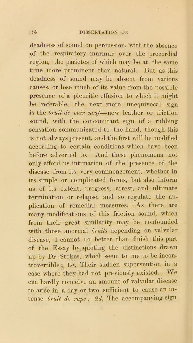 deadness of sound on percussion, with the absence of the respiratory murmur over the precordial region, the parietes of which may be at the same time more prominent than natural. But as this deadness of sound may be absent from various causes, or lose much of its value from the possible presence of a pleuritic effusion to which it might be referable, the next more unequivocal sign is the bruit de cuir neuf-—new leather or friction sound, with the concomitant sign of a rubbing sensation communicated to the hand, though this is not always present, and the first will be modified according to certain conditions which have been before adverted to. And these phenomena not only afford us intimation of the presence of the disease from its very commencement, whether in its simple or complicated forms, but also inform us of its extent, progress, arrest, and ultimate termination or relapse, and so regulate the ap- plication of remedial measures. As there are many modifications of this friction sound, which from their great similarity may be confounded with those anormal bruits depending on valvular disease, I cannot do better than finish this part of the Essay by quoting the distinctions drawn up by Dr Stokes, which seem to me to be incon- trovertible ; 1st, Their sudden supervention in a case where they had not previously existed. We een hardly conceive an amount of valvular disease to arise in a day or two sufficient to cause an in- tense bruit de rape; 2d, The accompanying sign