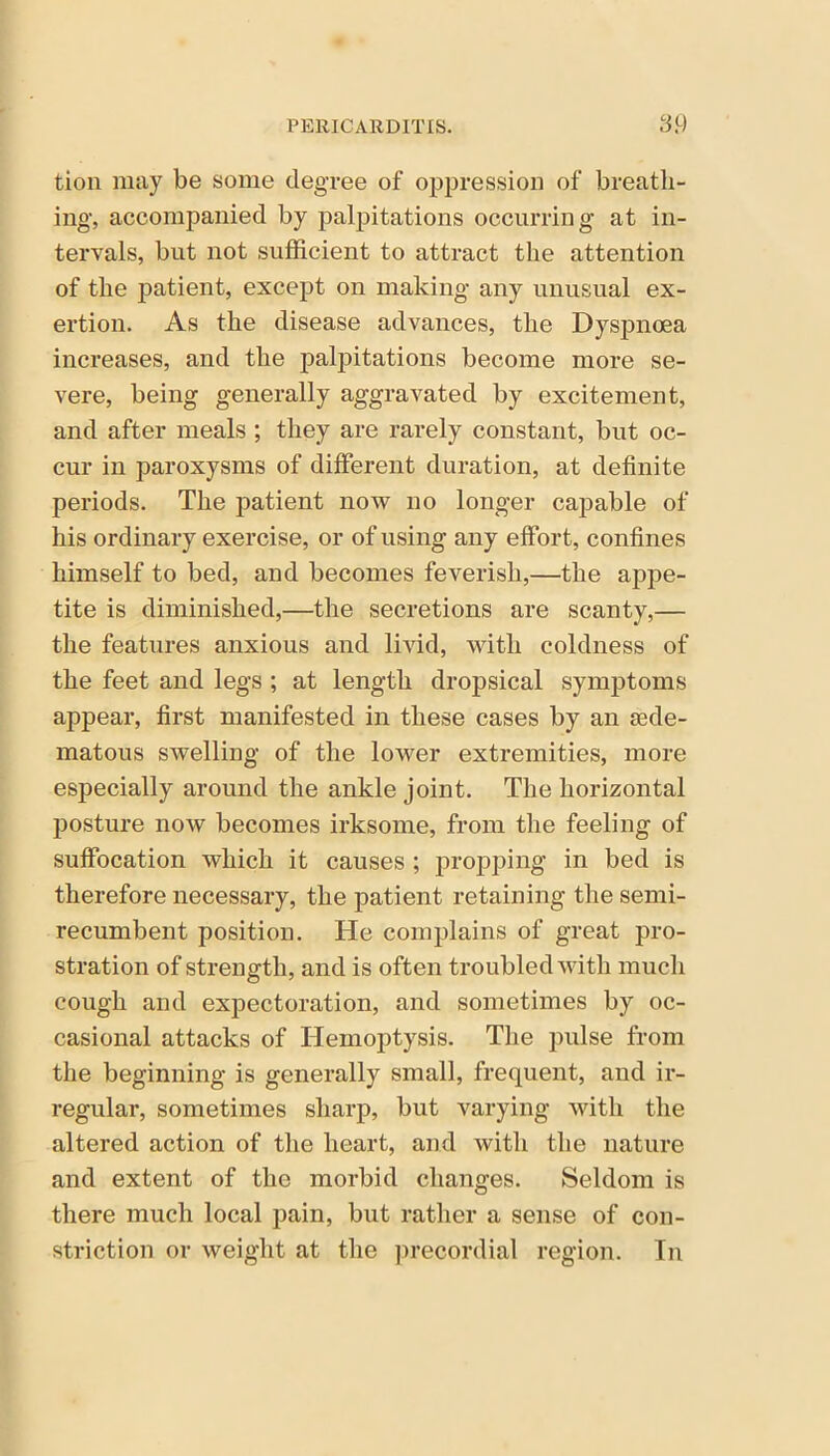 tion may be some degree of oppression of breath- ing, accompanied by palpitations occurring at in- tervals, but not sufficient to attract the attention of the patient, except on making any unusual ex- ertion. As the disease advances, the Dyspnoea increases, and the palpitations become more se- vere, being generally aggravated by excitement, and after meals ; they are rarely constant, but oc- cur in paroxysms of different duration, at definite periods. The patient now no longer capable of his ordinary exercise, or of using any effort, confines himself to bed, and becomes feverish,—the appe- tite is diminished,—the secretions are scanty,— the features anxious and livid, with coldness of the feet and legs ; at length dropsical symptoms appear, first manifested in these cases by an aede- matous swelling of the lower extremities, more especially around the ankle joint. The horizontal posture now becomes irksome, from the feeling of suffocation which it causes ; propping in bed is therefore necessary, the patient retaining the semi- recumbent position. He complains of great pro- stration of strength, and is often troubled with much cough and expectoration, and sometimes by oc- casional attacks of Hemoptysis. The pulse from the beginning is generally small, frequent, and ir- regular, sometimes sharp, but varying with the altered action of the heart, and with the nature and extent of the morbid changes. Seldom is there much local pain, but rather a sense of con- striction or weight at the precordial region. In