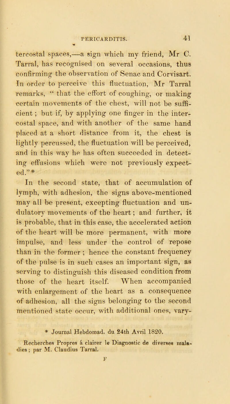 tercostal spaces,—a sign which my friend, Mr C. Tarral, has recognised on several occasions, thus confirming the observation of Senac and Corvisart. In order to perceive this fluctuation, Mr Tarral remarks, “ that the effort of coughing, or making certain movements of the chest, will not be suffi- cient ; but if, by applying one finger in the inter- costal space, and with another of the same hand placed at a short distance from it, the chest is lightly percussed, the fluctuation will be perceived, and in this way he has often succeeded in detect- ing effusions which were not previously expect- ed.”* In the second state, that of accumulation of lymph, with adhesion, the signs above-mentioned may all be present, excepting fluctuation and un- dulatory movements of the heart; and further, it is probable, that in this case, the accelerated action of the heart will be more permanent, with more impulse, and less under the control of repose than in the former ; hence the constant frequency of the pulse is in such cases an important sign, as serving to distinguish this diseased condition from those of the heart itself. When accompanied with enlargement of the heart as a consequence of adhesion, all the signs belonging to the second mentioned state occur, with additional ones, vary- * Journal Hebdomad, du 24th Avril 1820. Recherches Propres a clairer le Diagnostic de diverges mala- dies ; par M. Claudius Tarral. F