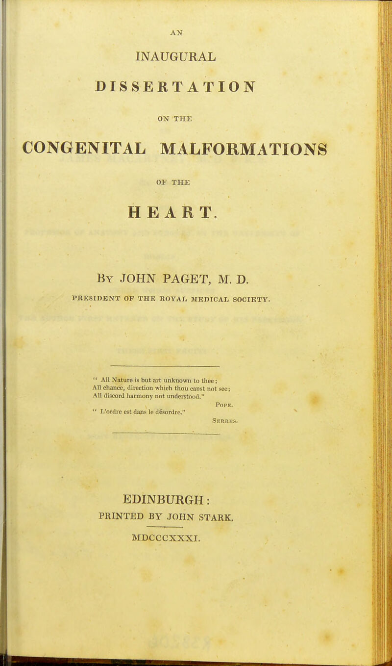 INAUGURAL DISSERTATION ON THE CONGENITAL MALFORMATIONS OF THE HEART. By JOHN PAGET, M. D. PRESIDENT OF THE ROYAL MEDICAL SOCIETY.  All Nature is but art unknown to thee; All chance, direction which thou canst not see; All discord harmony not understood. ^ Pope.  L'ordre est dans le desordre. SsRaKs. EDINBURGH: PRINTED BY JOHN STARK. MDCCCXXXI.