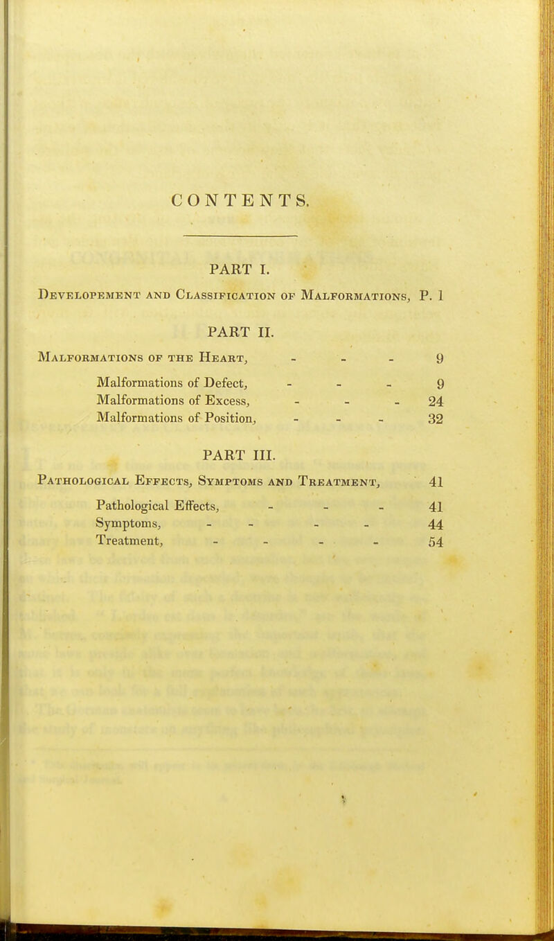 CONTENTS. PART I. Devklopement and Classification op Malformations, P. 1 PART 11. Malformations of the Heart, _ _ _ 9 Malformations of Defect, - - - 9 Malformations of Excess, - - - 24 Malformations of Position, _ _ _ 32 PART III. Pathological Effects, Symptoms and Treatment, 41 Pathological Effects, - _ _ 41 Symptoms, - - - - 44 Treatment, - - - 54