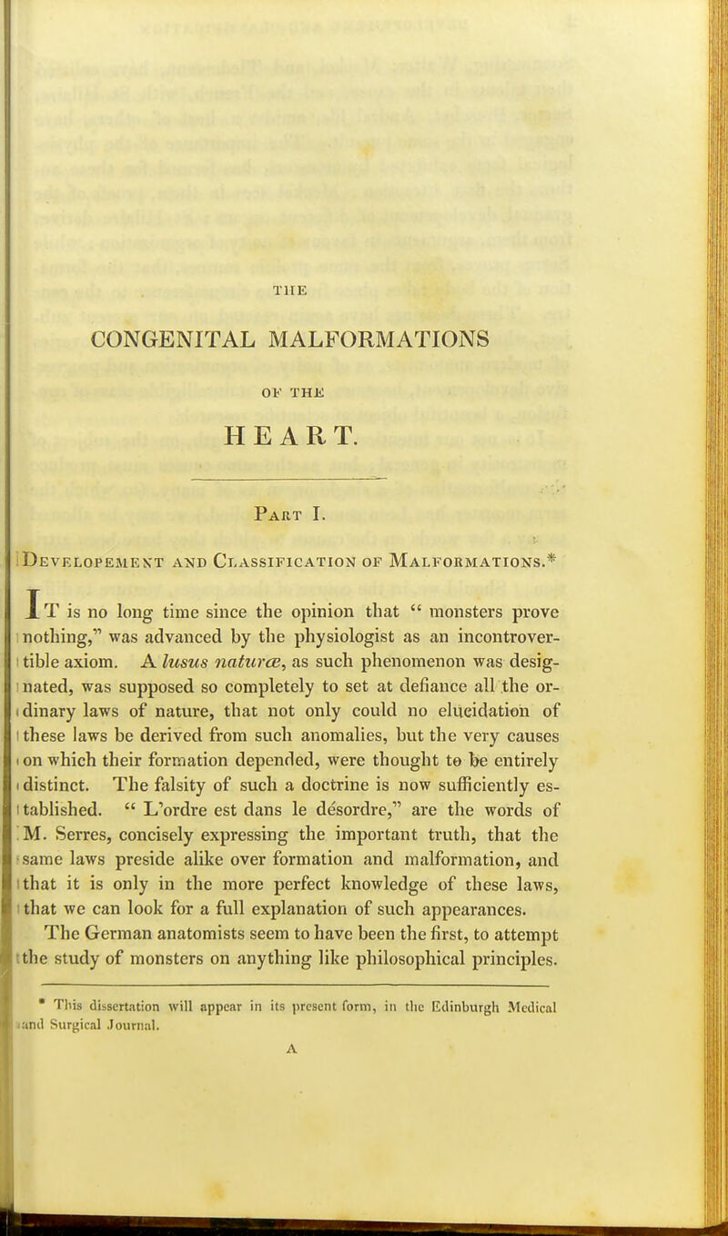 THE CONGENITAL MALFORMATIONS OF THK HEART. Part I. iDEVELOPEiMEyT AND CLASSIFICATION OF MALFORMATIONS.* It is no long time since the opinion that  monsters prove nothing, was advanced by the physiologist as an incontrover- I tible axiom. A lusus natures^ as such phenomenon was desig- I nated, was supposed so completely to set at defiance all the or- I dinary laws of nature, that not only could no eliicidatioii of I these laws be derived from such anomalies, but the very causes I on which their formation depended, were thought to be entirely 1 distinct. The falsity of such a doctrine is now sufficiently es- I tablished.  L'ordre est dans le desordre,' are the words of !M. Serres, concisely expressing the important truth, that the •same laws preside alike over formation and malformation, and ithat it is only in the more perfect knowledge of these laws, ithat we can look for a full explanation of such appearances. The German anatomists seem to have been the first, to attempt tthe study of monsters on anything like philosophical principles. * This dissertation will appear in its present form, in the Ktlinburgh Medical jand Surgical Journal. A