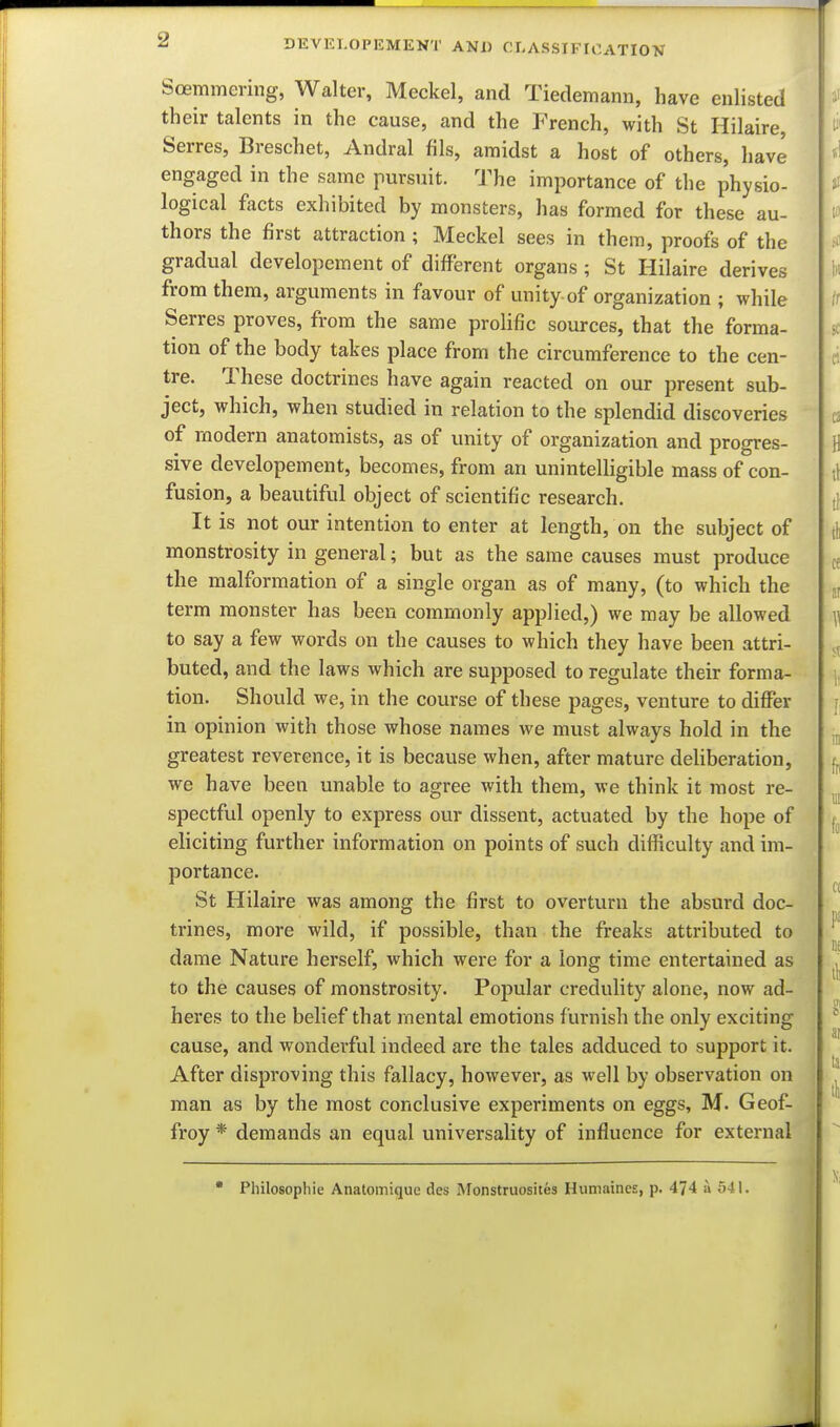 Soemmering, Walter, Meckel, and Tiedemann, have enlisted their talents in the cause, and the French, with St Hilaire, Serres, Breschet, Andral fils, amidst a host of others, have engaged in the same pursuit. The importance of the physio- logical focts exhibited by monsters, has formed for these au- thors the first attraction ; Meckel sees in them, proofs of the gradual dcvelopement of different organs ; St Hilaire derives from them, arguments in favour of unity of organization ; while Serres proves, from the same prolific sources, that the forma- tion of the body takes place from the circumference to the cen- tre. These doctrines have again reacted on our present sub- ject, which, when studied in relation to the splendid discoveries of modern anatomists, as of unity of organization and progres- sive dcvelopement, becomes, from an unintelligible mass of con- fusion, a beautiful object of scientific research. It is not our intention to enter at length, on the subject of monstrosity in general; but as the same causes must produce the malformation of a single organ as of many, (to which the term monster has been commonly applied,) we may be allowed to say a few words on the causes to which they have been attri- buted, and the laws which are supposed to regulate their forma- tion. Should we, in the course of these pages, venture to differ in opinion with those whose names we must always hold in the greatest reverence, it is because when, after mature deliberation, we have been unable to agree with them, we think it most re- spectful openly to express our dissent, actuated by the hope of eliciting further information on points of such difficulty and im- portance. St Hilaire was among the first to overturn the absurd doc- trines, more wild, if possible, than the freaks attributed to dame Nature herself, which were for a long time entertained as to the causes of monstrosity. Popular credulity alone, now ad- heres to the belief that mental emotions f urnish the only exciting cause, and wonderful indeed are the tales adduced to support it. After disproving this fallacy, however, as well by observation on man as by the most conclusive experiments on eggs, M. Geof- frey * demands an equal universality of influence for external • Philosophie Anatomique des Monstruosites Humaines, p. 474 a 541.
