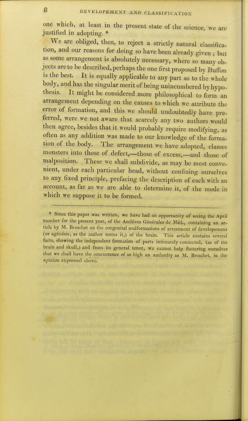 onc which, at least in the present state of ihe science, we art- justified in adopting. * We are obliged, then, to reject a strictly natural classifica- tion, and our reasons for doing so have been already given ; but as some arrangement is absolutely necessary, where so many ob- jects are to be described, perhaps the one first proposed by Buffbn IS the best. It is equally appUcable to any part as to the whole body, and has the singular merit of being unincumbered by hypo- thesis. It might be considered more philosophical to form an arrangement depending on the causes to which we attribute the error of formation, and this we should undoubtedly have pre- ferred, were we not aware that scarcely any two authors would then agree, besides that it would probably require modifying, as often as any addition was made to our knowledge of the forma- tion of the body. The arrangement we have adopted, classes monsters into those of defect,—those of excess,—and those of malposition. These we shall subdivide, as may be most conve- nient, under each particular head, without confining ourselves to any fixed principle, prefacing the description of each with an account, as far as we are able to determine it, of the mode in which we suppose it to be formed. * Since this paper was written, we have had an opportunity of seeing the April number for the present year, of the Archives Generales de Med., containing an ar- tide by M. Breschet on the congenital malfornaations of arrestment of developement (or agenesie, as the author terms it,) of the brain. This article contains several facts, showing the independent formation of parts intimately connected, (as of the brain and skull,) and from its general tenor, we cannot help flattering ourselves that we shall have the concurrence of so high an authority as M. Breschet, in the opinion expressed above. !