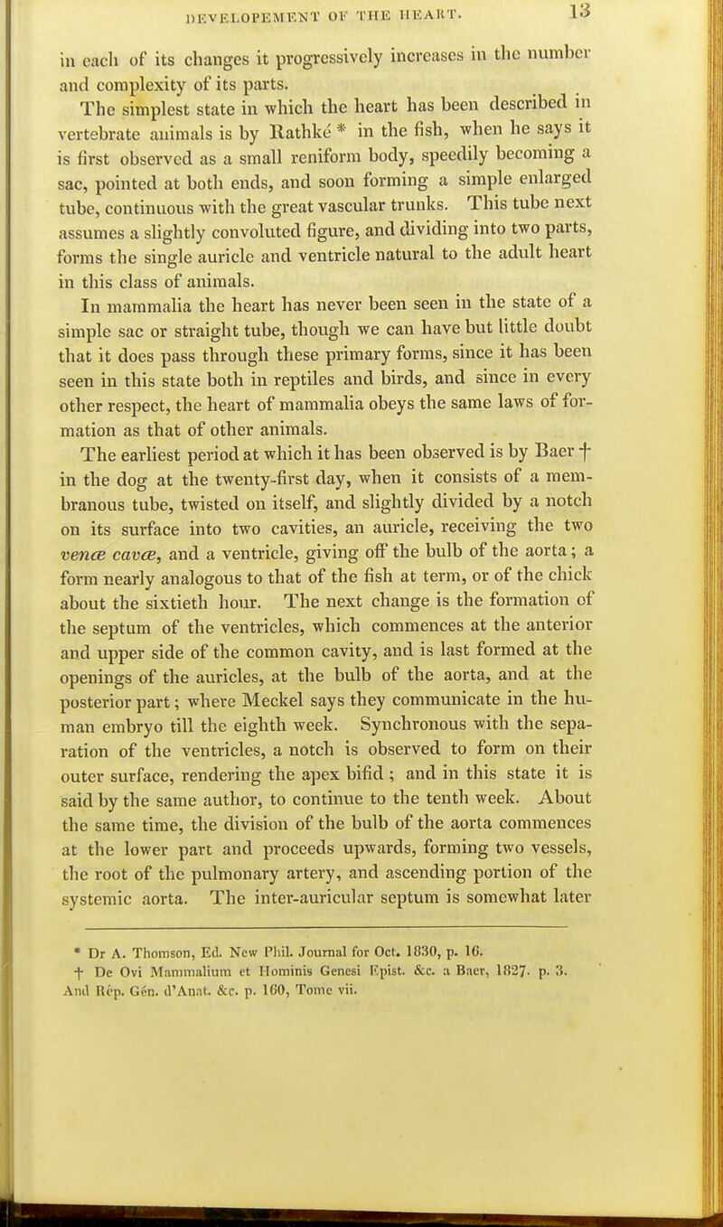 in each of its changes it progressively increases in the number and complexity of its parts. The simplest state in which the heart has been described in vertebrate animals is by Rathke * in the fish, when he says it is first observed as a small reniform body, speedily becoming a sac, pointed at both ends, and soou forming a simple enlarged tube, continuous with the great vascular trunks. This tube next assumes a shghtly convoluted figure, and dividing into two parts, forms the single auricle and ventricle natural to the adult heart in this class of animals. In mammalia the heart has never been seen in the state of a simple sac or straight tube, though we can have but little doubt that it does pass through these primary forms, since it has been seen in this state both in reptiles and birds, and since in every other respect, the heart of mammaha obeys the same laws of for- mation as that of other animals. The earliest period at which it has been observed is by Baer f in the dog at the twenty-first day, when it consists of a mem- branous tube, twisted on itself, and slightly divided by a notch on its surface into two cavities, an auricle, receiving the two vence caves, and a ventricle, giving off the bulb of the aorta; a form nearly analogous to that of the fish at term, or of the chick about the sixtieth hour. The next change is the formation of the septum of the ventricles, which commences at the anterior and upper side of the common cavity, and is last formed at the openings of the auricles, at the bulb of the aorta, and at the posterior part; where Meckel says they communicate in the hu- man embryo till the eighth week. Synchronous with the sepa- ration of the ventricles, a notch is observed to form on their outer surface, rendering the apex bifid ; and in this state it is said by the same author, to continue to the tenth week. About the same time, the division of the bulb of the aorta commences at the lower part and proceeds upwards, forming two vessels, the root of the pulmonary artery, and ascending portion of the systemic aorta. The inter-auricular septum is somewhat later  Dr A. Thomson, Ed. New Phil. Journal for Oct. 1830, p. 16. f De Ovi Mammalium et Hominis Genesi F.pist. &c. a Baer, 1827. P- S. And lU'p. Gen. d'Anat. &c. p. 160, Tome vii.