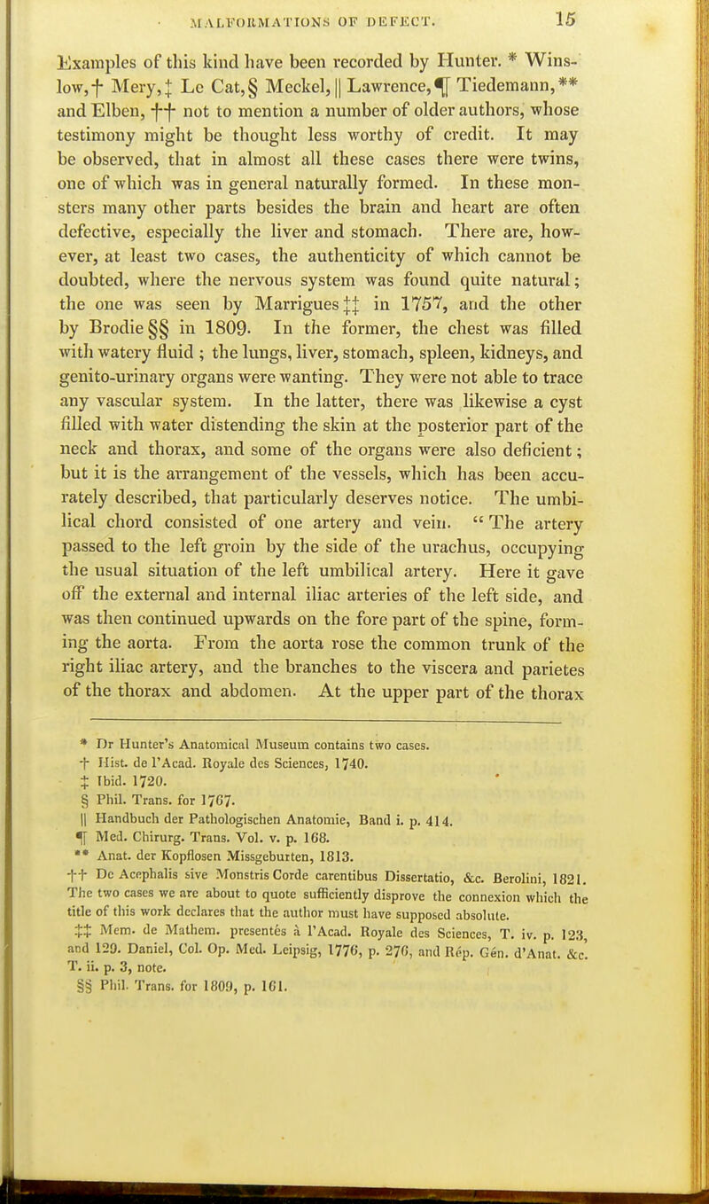 Examples of this kind have been recorded by Hunter. * Wins- low, f Mery,J Lc Cat,§ Meckel, || Lawrence,^ Tiedemann,** andElben, -f-f- not to mention a number of older authors, whose testimony might be thought less worthy of credit. It may be observed, that in almost all these cases there were twins, one of which was in general naturally formed. In these mon- sters many other parts besides the brain and heart are often defective, especially the liver and stomach. There are, how- ever, at least two cases, the authenticity of which cannot be doubted, where the nervous system was found quite natural; the one was seen by MarriguesjJ in 1757, and the other by Brodie§§ in 1809- In the former, the chest was filled with watery fluid ; the lungs, liver, stomach, spleen, kidneys, and genito-urinary organs were wanting. They were not able to trace any vascular system. In the latter, there was likewise a cyst filled with water distending the skin at the posterior part of the neck and thorax, and some of the organs were also deficient; but it is the arrangement of the vessels, which has been accu- rately described, that particularly deserves notice. The umbi- lical chord consisted of one artery and vein.  The artery passed to the left groin by the side of the urachus, occupying the usual situation of the left umbilical artery. Here it gave off the external and internal iliac arteries of the left side, and was then continued upwards on the fore part of the spine, form- ing the aorta. From the aorta rose the common trunk of the right iliac artery, and the branches to the viscera and parietes of the thorax and abdomen. At the upper part of the thorax * Dr Hunter's Anatomical Museum contains two cases. -f- Hist, de I'Acad. Royale des Sciences, 1740. + Ibid. 1720. § Pliil. Trans, for 17G7. II Handbuch der Patliologischen Anatomie, Band i. p. 414. ^ Med. Chirurg. Trans. Vol. v. p. 168. Anat. der Kopflosen Missgebutten, 1813. ft De Acfiphalis sive Monstris Corde carentibus Dissertatio, &c. Berolini, 1821. The two cases we are about to quote sufficiently disprove the connexion which the title of tliis work declares that the author must have supposed absolute. Mem. de Mathem. prcsentes a I'Acad. Royale des Sciences, T. iv. p. 123, and 129. Daniel, Col. Op. Med. Leipsig, 1776, p. 276, and Rep. Gen. d'Anat. &c'. T. ii. p. 3, note. §§ Phil. Trans, for 1809, p. 161.