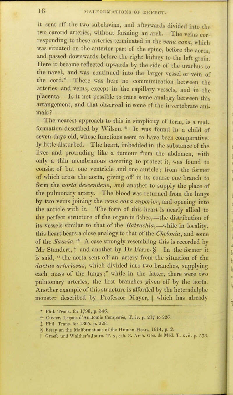 it sent off the two subclavian, and afterwards divided into tbc two carotid arteries, without forming an arch. The veins cor- responding to these arteries terminated in the vena cava, which was situated on the anterior part of the spine, before the aorta and passed downwards before the right kidney to the left groin. Here it became reflected upwards by the side of the urachus to the navel, and was continued into the larger vessel or vein of the cord. There was here no communication between the arteries and veins, except in the capillary vessels, and in the placenta. Is it not possible to trace some analogy between this arrangement, and that observed in some of the invertebrate ani- mals The nearest approach to this in simplicity of form, is a mal- formation described by Wilson. * It was found in a child of seven days old, whose functions seem to have been comparative- ly little disturbed. The heart, imbedded in the substance of the liver and protruding like a tumour from the abdomen, with only a thin membranous covering to protect it, was found to consist of but one ventricle and one auricle; from the former of which arose the aorta, giving off in its course one branch to form the aorta descendens^ and another to supply the place of the pulmonary artery. The blood was returned from the lungs by two veins joining the vena cava superior, and opening into the auricle with it. The form of this heart is nearly allied to the perfect structure of the organ in fishes,—the distribution of its vessels similar to that of the Batrachia,—while in locality, this heart bears a close analogy to that of the Chehnia, and some of the Sauria. -f* A case strongly resembling this is recorded by Mr Standert, J and another by Dr Farre. § In the former it is said,  the aorta sent off an artery from the situation of the ductus arteriosus, which divided into two branches, supplying each mass of the lungs while in the latter, there were two pulmonary arteries, the first branches given off by the aorta. Another example of this structure is afforded by the heteradelphe monster described by Professor Mayer, || which has already  PhU. Trans, for 1798, p. 346. + Cuvier, Lemons d'Anatomie Comparee, T. iv. p. 217 to 226. t Pliil. Trans, for 1805, p. 228. § Essay on the Malformations of the Human Heart, 1814, p. 2.
