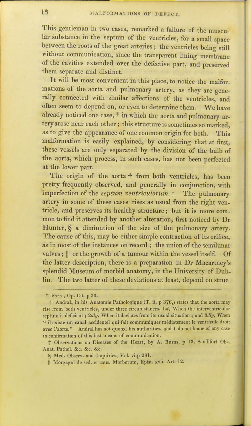 This gentleman in two cases, remarked a failure of the muscu- lar substance in the septum of the ventricles, for a small space between the roots of the great arteries ; the ventricles being still without communication, since the transparent hning membrane of the cavities extended over the defective part, and preserved them separate and distinct. It will be most convenient in this place, to notice the malfor- mations of the aorta and pulmonary artery, as they are gene- rally connected with similar affections of the ventricles, and often seem to depend on, or even to determine them. We have already noticed one case, * in which the aorta and pulmonary ar- tery arose near each other; this structure is sometimes so marked, as to give the appearance of one common origin for both. This malformation is easily explained, by considering that at first, these vessels are only separated by the division of the bulb of the aorta, which process, in such cases, has not been perfected at the lower part. The origin of the aorta -f- from both ventricles, has been pretty frequently observed, and generally in conjunction, with imperfection of the septum ventriculorum. I The pulmonary artery in some of these cases rises as usual from the right ven- tricle, and preserves its healthy structure; but it is more com- mon to find it attended by another alteration, first noticed by Dr Hunter, § a diminution of the size of the pulmonary artery. The cause of this, may be either simple contraction of its orifice, as in most of the instances on record ; the union of the semilunar valves; II or the growth of a tumour within the vessel itself. Of the latter description, there is a preparation in Dr Macartney's splendid Museum of morbid anatomy, in the University of Dub- lin. The two latter of these deviations at least, depend on struc- * Farre, Op. Cit. p 30. f Andral, in his Anatomie Pathologique (T. ii. p 376,) states that the aorta may rise from both ventricles, under three circumstances, \st. When the interventricular septum is deficient; 2dlt/., When it deviates from its usual situation ; and 3dli/, When *' il existe un canal accidentel qui fait communiquer mediatement le ventricule droit avec I'aorte. Andral has not quoted his authorities, and I do not know of any case in confirmation of this last means of communication. J Observations on Diseases of the Heart, by A. Burns, p 13, Sandifort Obs. Anat. Pathol. &c. &c. &c. § Med. Observ. and Inquiries, Vol. vi.p 291. II Morgagni de scd. et caus. Morborum, Kpist. xvii. Art. 12.