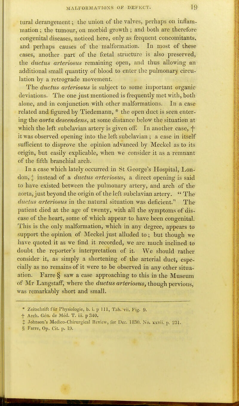 tural derangement; the union of tlie valves, perhaps on inflam- mation ; the tumour, on morbid growth ; and both are therefore congenital diseases, noticed here, only as frequent concomitants, and perhaps causes of the malformation. In most of these cases, another part of the foetal structure is also preserved, the ductus arteriosus remaining open, and thus allowing an additional small quantity of blood to enter the pulmonary circu- lation by a retrograde movement. The ductus arteriosus is subject to some important organic deviations. The one just mentioned is frequently met with, both alone, and in conjunction with other malformations. In a case related and figured by Tiedemann, * the open duct is seen enter- ing the aorta descendens, at some distance below the situation at which the left subclavian artery is given off. In another case, -f- it was observed opening into the left subclavian ; a case in itself sufficient to disprove the opinion advanced by Meckel as to its origin, but easily explicable, when we consider it as a remnant of the fifth branchial arch. In a case which lately occurred in St George's Hospital, Lon- don, j instead of a ductus arteriosus, a direct opening is said to have existed between the pulmonary artery, and arch of the aorta, just beyond the origin of the left subclavian artery,  The ductus arteriosus in the natural situation was deficient. The patient died at the age of twenty, with all the symptoms of dis- ease of the heart, some of which appear to have been congenital. This is the only malformation, which in any degree, appears to support the opinion of Meckel just alluded to; but though we have quoted it as we find it recorded, we are much inclined to doubt the reporter's interpretation of it. We should rather consider it, as simply a shortening of the arterial duct, espe- cially as no remains of it were to be observed in any other situa- ation. Farre § saw a case approaching to this in the Museum of Mr Langstaff, where the ductus arteriosus^ though pervious, was remarkably short and small. • Zeitschrift fur Physiologic, b. i. p 111, Tab. vii. Fig. 9. t Arch. Gen. de Med. T. iii. p 340. X Johnson's Medico-Chirurgical Review, for Dec. lO.IO. No. xxvii. p. 2S1. § Farre, Op. Cit. p. 10.