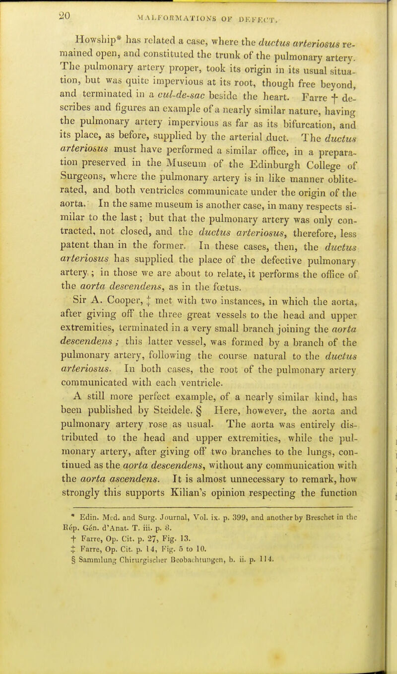 Al A 1.1 oliMATIOKS OK OKKKCT. Howship* has related a case, where the ductus arteriosus re- mained open, and constituted the trunk of the pulmonary artery. The pulmonary artery proper, took its origin in its usual situa- tion, but was quite impervious at its root, though free beyond, and terminated in a cul-de-sac beside the heart. Farre f de- scribes and figures an example of a nearly similar nature, having the pulmonary artery impervious as far as its bifurcation, and its place, as before, supplied by the arterial .duct. The ductus arteriosus must have performed a similar office, in a prepara- tion preserved in the Museum of the Edinburgh College of Surgeons, where the pulmonary artery is in like manner oblite- rated, and both ventricles communicate under the origin of the aorta. In the same museum is another case, in many respects si- milar to the last; but that the pulmonary artery was only con- tracted, not closed, and the ductus arteriosus, therefore, less patent than in the former. In these cases, then, the ductus arteriosus has supplied the place of the defective pulmonary artery.; in those we are about to relate, it performs the office of the aorta descendens, as in tlie foetus. Sir A. Cooper, + met with two instances, in which the aorta, after giving off the three great vessels to the head and upper extremities, terminated in a very small branch joining the aorta descendens; this latter vessel, was formed by a branch of the i pulmonary artery, following the course natural to the ductus \ arteriosus. In both cases, the root of the pulmonary artery communicated with each ventricle. A still more perfect example, of a nearly similar kind, has I been published by Steidele. § Here, however, the aorta and pulmonary artery rose as usual. The aorta was entirely dis- tributed to the head and upper extremities, while the pul- monary artery, after giving off two branches to the lungs, con- ^ tinned as the aorta descendens, without any communication with the aorta ascendens. It is almost unnecessary to remark, how strongly this supports Kilian's opinion respecting the function • Edin. Med. and Surg. Journal, Vol. is. p. 399, and another by Breschet in the Rep. Gen. d'.Anat. T. in. p. 8. t Farre, Op. Cit. p. 27, Fig. 13. X Farre, Op. Cit. p. 14, V'vr. 5 to 10. § Samnilung Chirurgisclier Beobaihtungen, b. ii. p. 11-1.