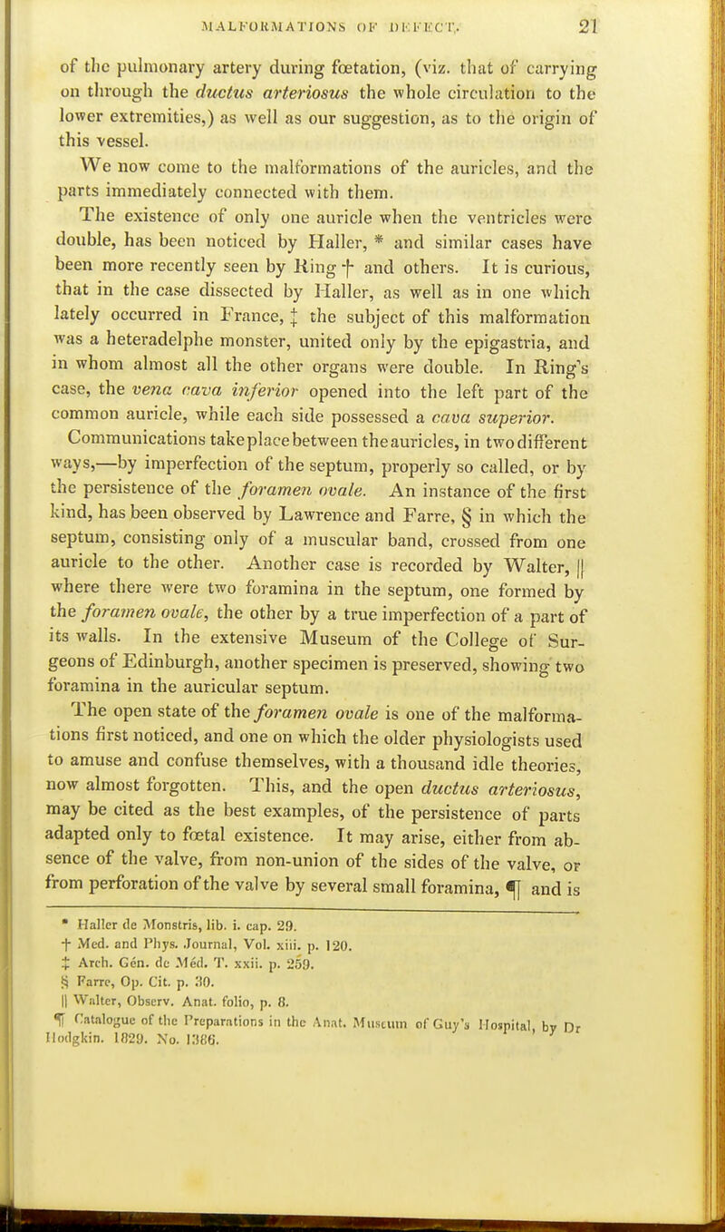 of the pulmonary artery during fetation, (viz. that of carrying on through the ductus arteriosus the whole circulation to the lower extremities,) as well as our suggestion, as to the origin of this vessel. We now come to the malformations of the auricles, and the parts immediately connected with them. The existence of only one auricle when the ventricles were double, has been noticed by Haller, * and similar cases have been more recently seen by Ring f and others. It is curious, that in the case dissected by Haller, as well as in one which lately occurred in France, + the subject of this malformation was a heteradelphe monster, united only by the epigastria, and in whom almost all the other organs were double. In Ring's case, the vena cava inferior opened into the left part of the common auricle, while each side possessed a cava superior. Communications take place between theauricles, in twodifferent ways,—by imperfection of the septum, properly so called, or by the persistence of the foramen ovale. An instance of the first kind, has been observed by Lawrence and Farre, § in which the septum, consisting only of a muscular band, crossed from one auricle to the other. Another case is recorded by Walter, [j where there were two foramina in the septum, one formed by the foramen ovale, the other by a true imperfection of a part of its walls. In the extensive Museum of the College of Sur- geons of Edinburgh, another specimen is preserved, showing two foramina in the auricular septum. The open state of the foramen ovale is one of the malforma- tions first noticed, and one on which the older physiologists used to amuse and confuse themselves, with a thousand idle theories, now almost forgotten. This, and the open ductus arteriosus, may be cited as the best examples, of the persistence of parts adapted only to foetal existence. It may arise, either from ab- sence of the valve, from non-union of the sides of the valve, of from perforation of the valve by several small foramina, <fj and is  Haller de Monstris, lib. i. cap. 29. i Med. and Phys. .Journal, Vol. xiii. p. 120. X Arch. Gen. dc Med. T. xxii. p. 259. Farrc, Op. Cit. p. 30. II Walter, Observ. Anat. folio, p. 8. % Catalogue of tlie Preparations in the An.it. Mu.stvitn of Guy's Hospital by Dr Ilodgkin. 1829. Xo. KJSS. '