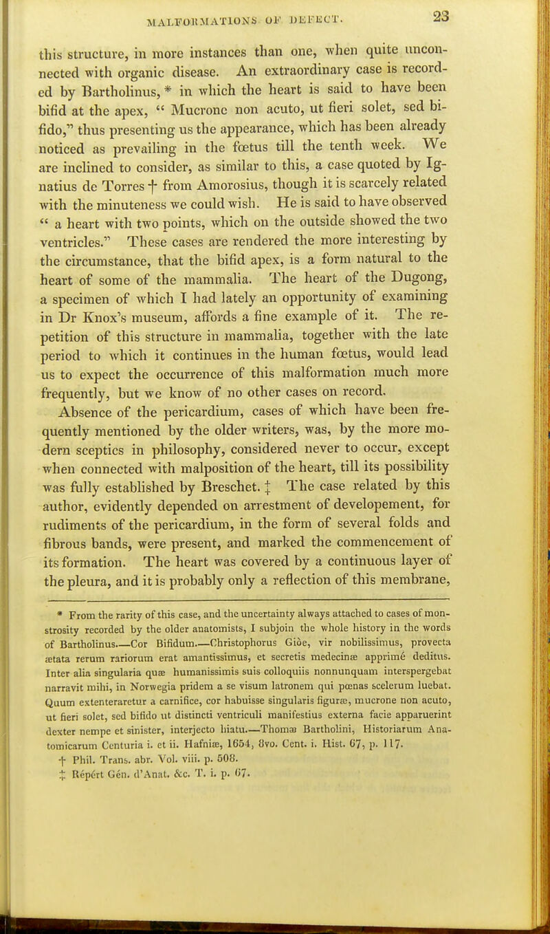 MALFOKMATlONSi 01'' WliKliC'X. this structure, in more instances than one, when quite uncon- nected with organic disease. An extraordinary case is record- ed by Barthohnus, * in which the heart is said to have been bifid at the apex,  Mucronc non acuto, ut fieri solet, sed bi- fido, thus presenting us the appearance, which has been already noticed as prevaihng in the foetus till the tenth week. We are inclined to consider, as similar to this, a case quoted by Ig- natius de Torres f from Amorosius, though it is scarcely related with the minuteness we could wish. He is said to have observed  a heart with two points, which on the outside showed the two ventricles. These cases are rendered the more interesting by the cu-cumstance, that the bifid apex, is a form natural to the heart of some of the mammaha. The heart of the Dugong, a specimen of which I had lately an opportunity of examining in Dr Knox's museum, affords a fine example of it. The re- petition of this structure in mammalia, together with the late period to which it continues in the human foetus, would lead us to expect the occurrence of this malformation much more frequently, but we know of no other cases on record. Absence of the pericardium, cases of which have been fre- quently mentioned by the older writers, was, by the more mo- dern sceptics in philosophy, considered never to occur, except when connected with malposition of the heart, till its possibility was fully established by Breschet. | The case related by this author, evidently depended on arrestment of developement, for rudiments of the pericardium, in the form of several folds and fibrous bands, were present, and marked the commencement of its formation. The heart was covered by a continuous layer of the pleura, and it is probably only a reflection of this membrane, • From the rarity of this case, and the uncertainty always attached to cases of mon- strosity recorded by the older anatomists, I subjoin the whole history in the words of Bartholinus.—Cor Bifidum Christophorus Gioe, vir nobilissimus, provecta atata rerum rariorum erat amantissimus, et secretis medecinse apprim6 deditus. Inter alia singularia quae humanissimis suis colloquiis nonnunquam interspergebat narravit mihi, in Nornegia pridem a se visum latronem qui poenas scelerum luebat. Quum extenteraretur a carnifice, cor habuisse singularis figurfe, mucrone non acuto, ut fieri solet, sed bifido lit distincti ventriculi raanifestius externa facie apparuerint dexter nempe et sinister, interjecto hiatu—Thomaa Bartholini, Historiarum Ana- tomicarum Centuria i. et ii. Hafnia:, 1654, 8vo. Cent. i. Hist. C7, p. 117- f Phil. Trans, abr. Vol. viii. p. 608. X Repdrt Gen. d'Anat. &c. T. i, p. «7.